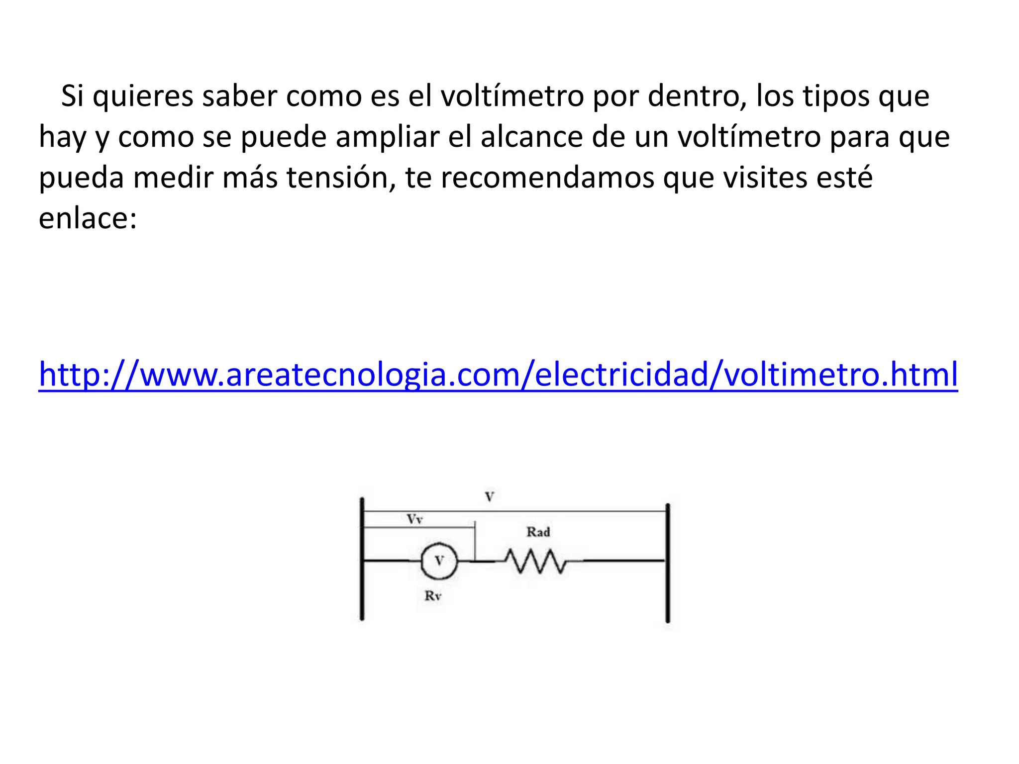 Si quieres saber como es el voltímetro por dentro, los tipos que
hay y como se puede ampliar el alcance de un voltímetro para que
pueda medir más tensión, te recomendamos que visites esté
enlace:
http://www.areatecnologia.com/electricidad/voltimetro.html