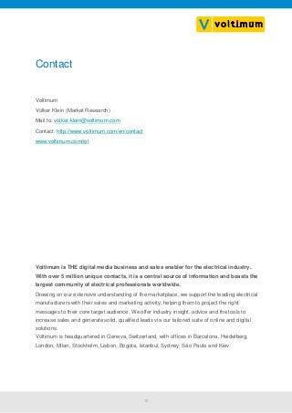 10
Contact
Voltimum
Volker Klein (Market Research)
Mail to: volker.klein@voltimum.com
Contact: http://www.voltimum.com/en/contact
www.voltimum.com/iot
Voltimum is THE digital media business and sales enabler for the electrical industry.
With over 5 million unique contacts, it is a central source of information and boasts the
largest community of electrical professionals worldwide.
Drawing on our extensive understanding of the marketplace, we support the leading electrical
manufacturers with their sales and marketing activity, helping them to project the right
messages to their core target audience. We offer industry insight, advice and the tools to
increase sales and generate solid, qualified leads via our tailored suite of online and digital
solutions.
Voltimum is headquartered in Geneva, Switzerland, with offices in Barcelona, Heidelberg,
London, Milan, Stockholm, Lisbon, Bogota, Istanbul, Sydney, São Paulo and Kiev.
 