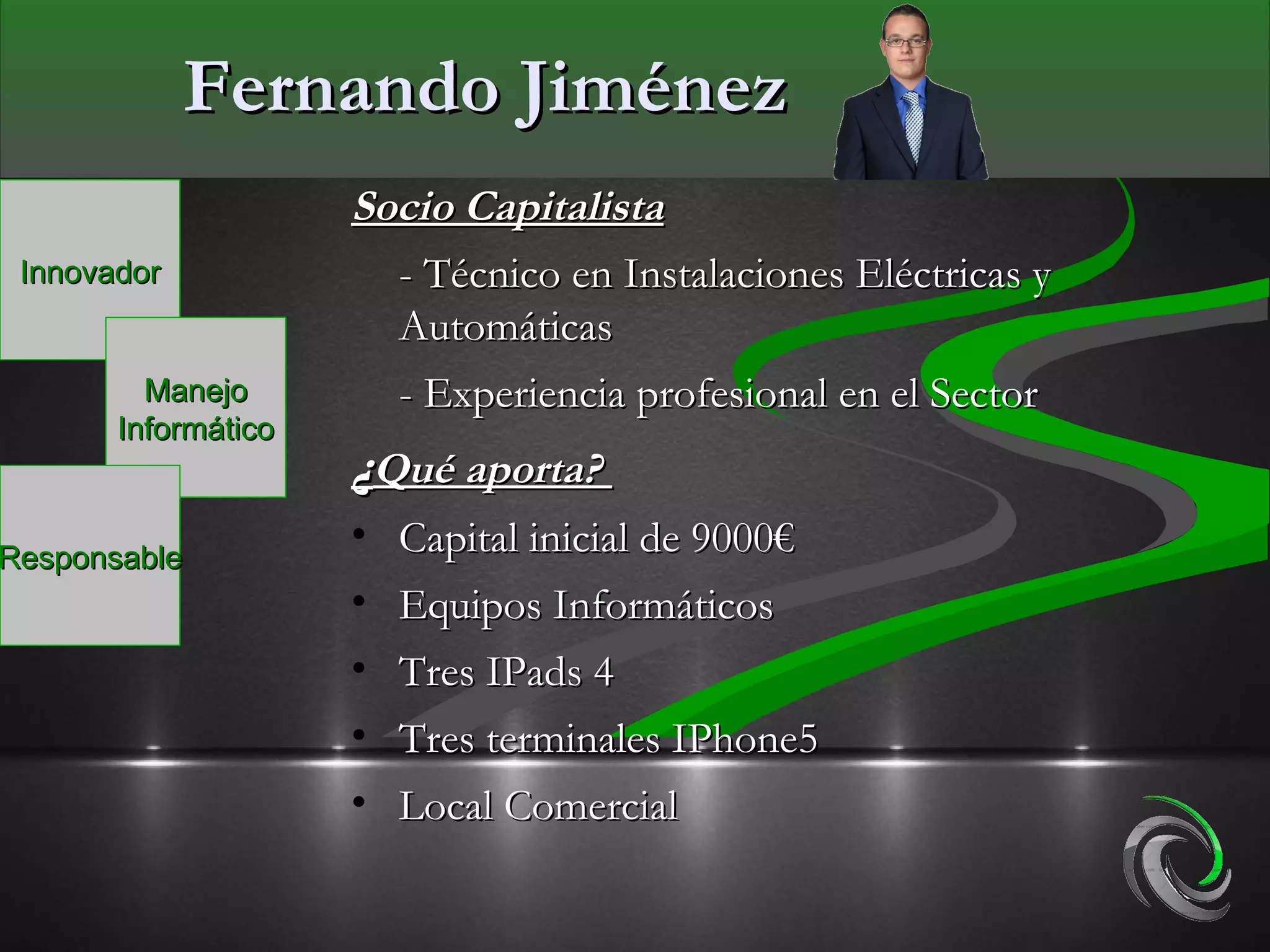 Fernando Jiménez
                     Socio Capitalista
 Innovador             - Técnico en Instalaciones Eléctricas y
                       Automáticas
         Manejo        - Experiencia profesional en el Sector
       Informático
                     ¿Qué aporta?
Responsable
                     • Capital inicial de 9000€
                     • Equipos Informáticos
                     • Tres IPads 4
                     • Tres terminales IPhone5
                     • Local Comercial
 