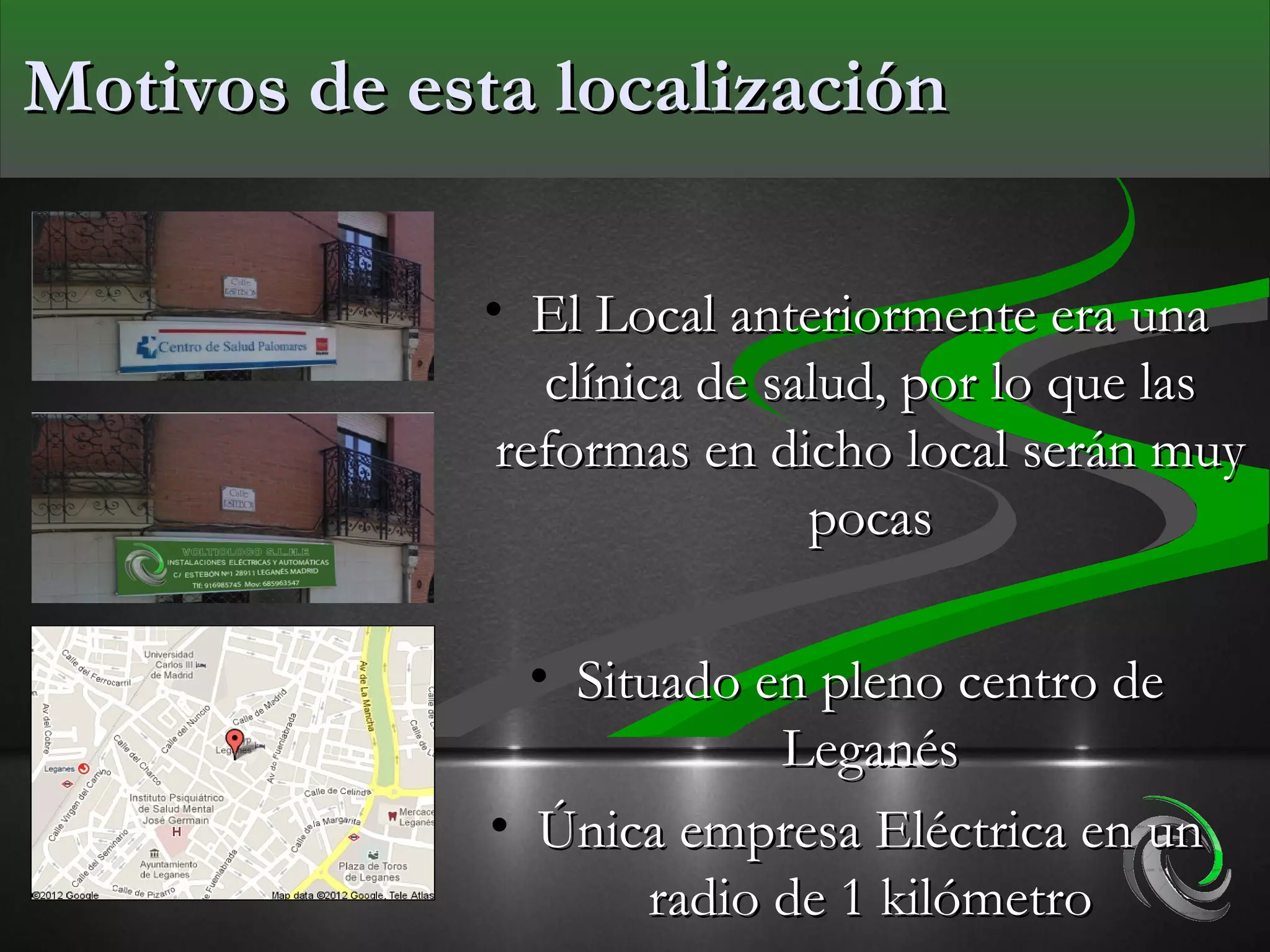 Motivos de esta localización

             • El Local anteriormente era una
                clínica de salud, por lo que las
              reformas en dicho local serán muy
                             pocas

                • Situado en pleno centro de
                            Leganés
              • Única empresa Eléctrica en un
                      radio de 1 kilómetro
 