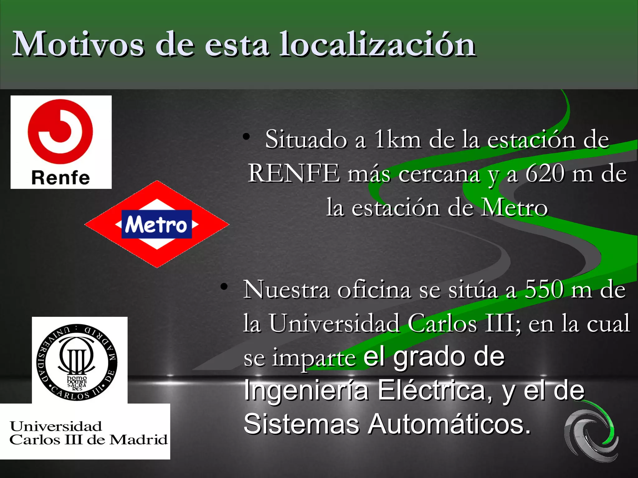 Motivos de esta localización

              • Situado a 1km de la estación de
               RENFE más cercana y a 620 m de
                      la estación de Metro

            • Nuestra oficina se sitúa a 550 m de
              la Universidad Carlos III; en la cual
              se imparte el grado de
              Ingeniería Eléctrica, y el de
              Sistemas Automáticos.
 