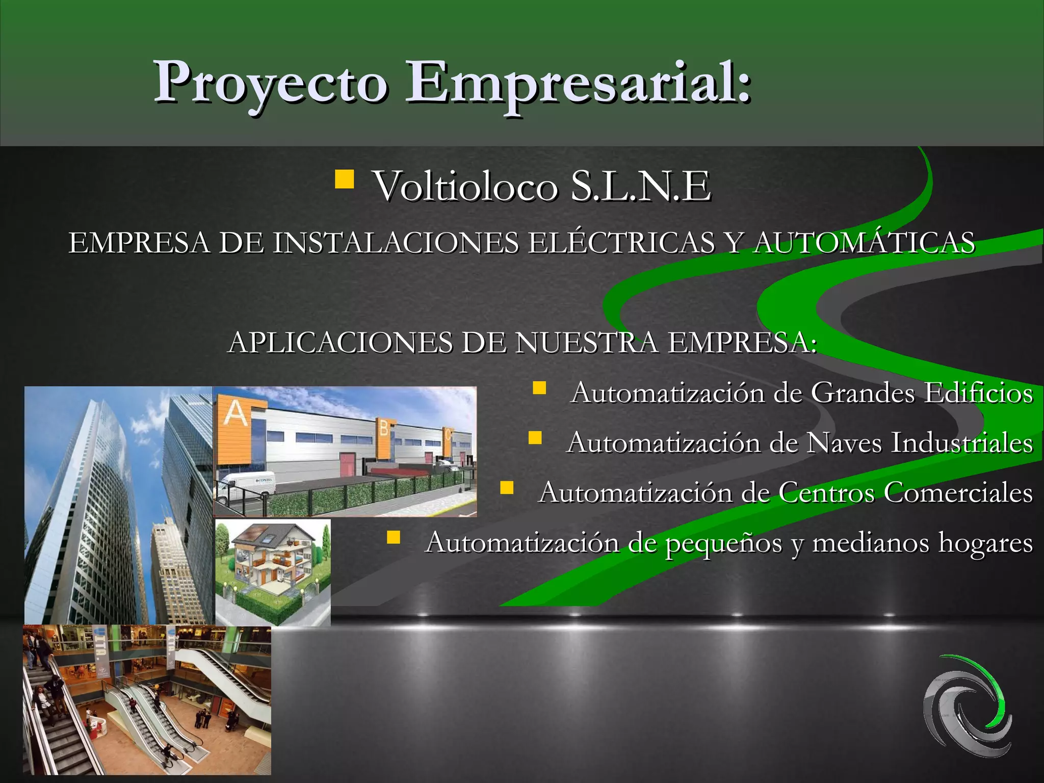 Proyecto Empresarial:
                 Voltioloco S.L.N.E
EMPRESA DE INSTALACIONES ELÉCTRICAS Y AUTOMÁTICAS


        APLICACIONES DE NUESTRA EMPRESA:
                                  Automatización de Grandes Edificios
                                  Automatización de Naves Industriales
                              Automatización de Centros Comerciales
                     Automatización de pequeños y medianos hogares
 