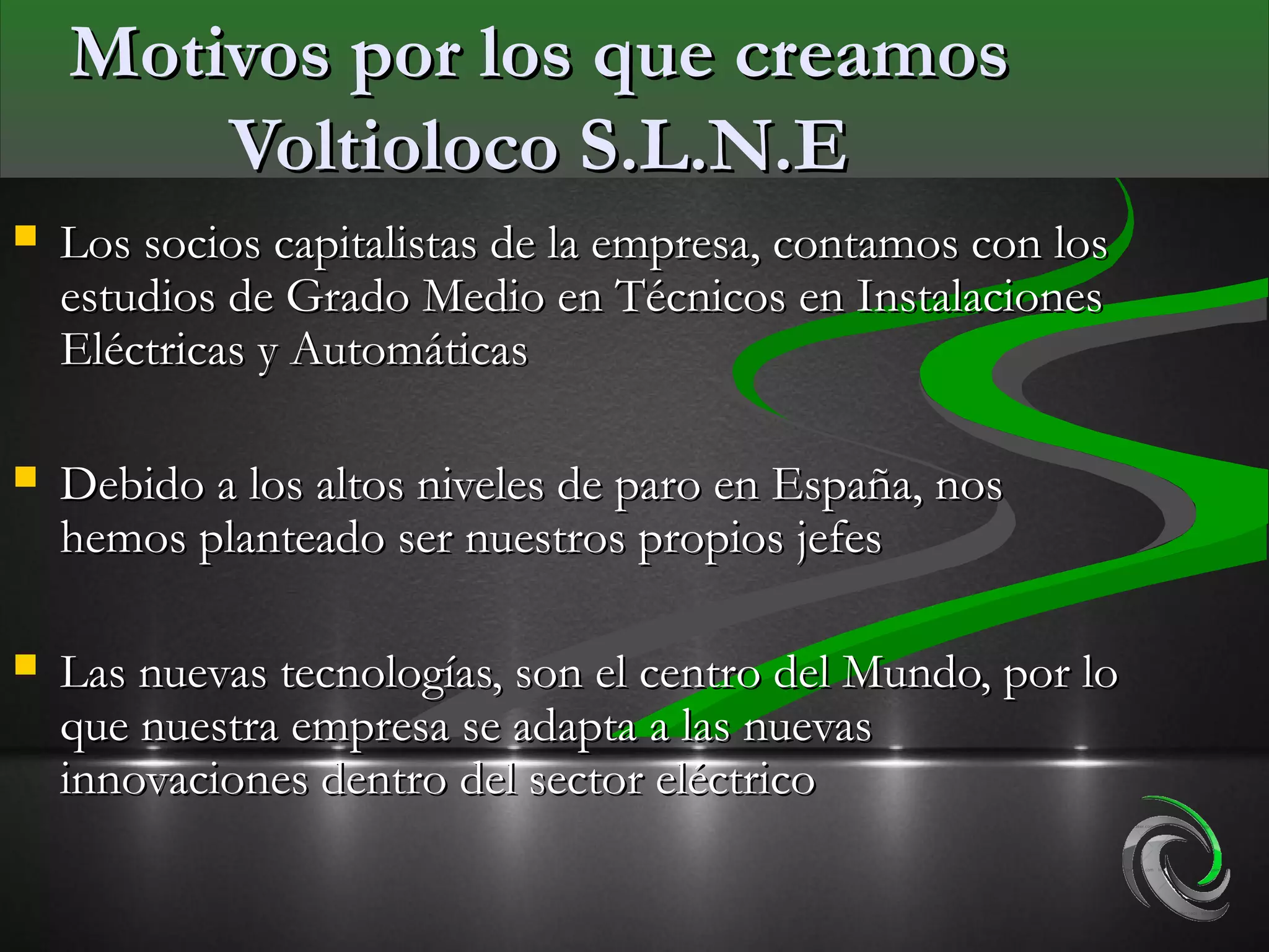 Motivos por los que creamos
        Voltioloco S.L.N.E
   Los socios capitalistas de la empresa, contamos con los
    estudios de Grado Medio en Técnicos en Instalaciones
    Eléctricas y Automáticas

   Debido a los altos niveles de paro en España, nos
    hemos planteado ser nuestros propios jefes

   Las nuevas tecnologías, son el centro del Mundo, por lo
    que nuestra empresa se adapta a las nuevas
    innovaciones dentro del sector eléctrico
 