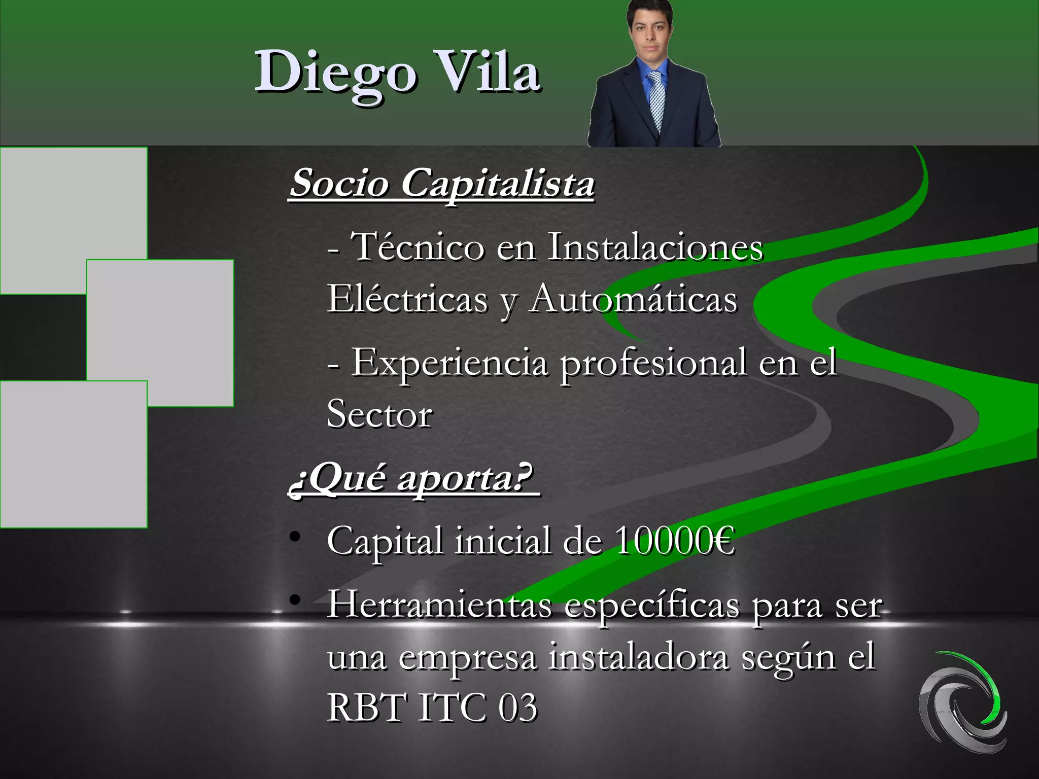 Diego Vila
 Socio Capitalista
   - Técnico en Instalaciones
   Eléctricas y Automáticas
   - Experiencia profesional en el
   Sector
 ¿Qué aporta?
 • Capital inicial de 10000€
 • Herramientas específicas para ser
   una empresa instaladora según el
   RBT ITC 03
 