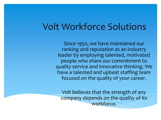 Volt Workforce Solutions
       Since 1950, we have maintained our
      ranking and reputation as an industry
    leader by employing talented, motivated
      people who share our commitment to
   quality service and innovative thinking. We
   have a talented and upbeat staffing team
      focused on the quality of your career.

      Volt believes that the strength of any
     company depends on the quality of its
                    workforce.
 