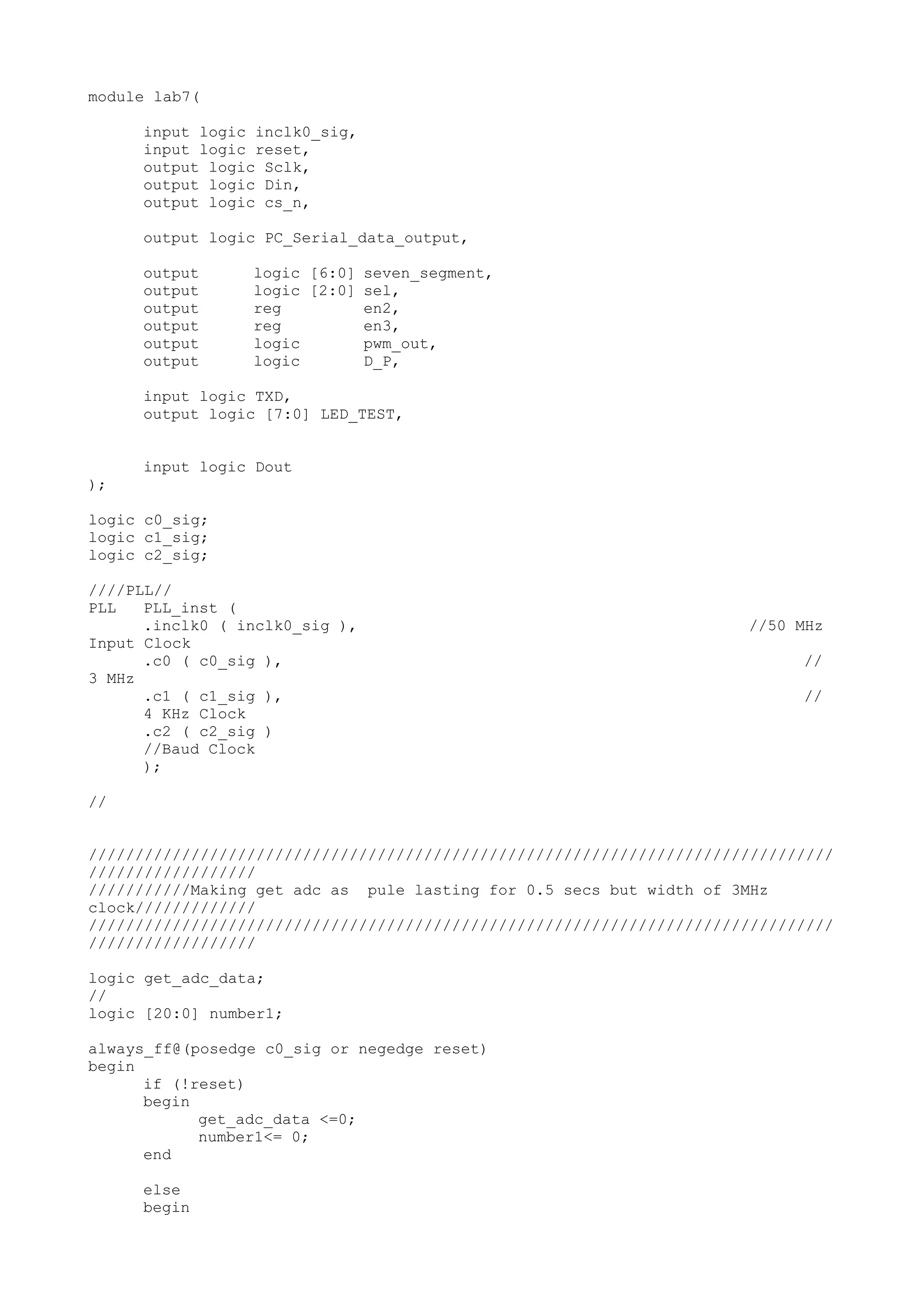 module lab7( input logic inclk0_sig, input logic reset, output logic Sclk, output logic Din, output logic cs_n, output logic PC_Serial_data_output, output logic [6:0] seven_segment, output logic [2:0] sel, output reg en2, output reg en3, output logic pwm_out, output logic D_P, input logic TXD, output logic [7:0] LED_TEST, input logic Dout ); logic c0_sig; logic c1_sig; logic c2_sig; ////PLL// PLL PLL_inst ( .inclk0 ( inclk0_sig ), //50 MHz Input Clock .c0 ( c0_sig ), // 3 MHz .c1 ( c1_sig ), // 4 KHz Clock .c2 ( c2_sig ) //Baud Clock ); // //////////////////////////////////////////////////////////////////////////////// ////////////////// ///////////Making get adc as pule lasting for 0.5 secs but width of 3MHz clock///////////// //////////////////////////////////////////////////////////////////////////////// ////////////////// logic get_adc_data; // logic [20:0] number1; always_ff@(posedge c0_sig or negedge reset) begin if (!reset) begin get_adc_data <=0; number1<= 0; end else begin 