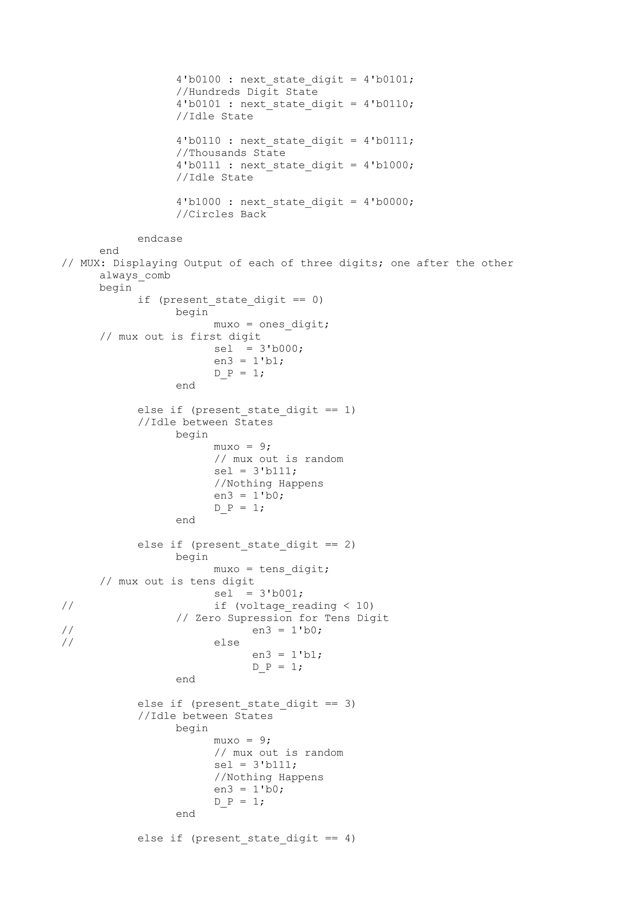 4'b0100 : next_state_digit = 4'b0101; //Hundreds Digit State 4'b0101 : next_state_digit = 4'b0110; //Idle State 4'b0110 : next_state_digit = 4'b0111; //Thousands State 4'b0111 : next_state_digit = 4'b1000; //Idle State 4'b1000 : next_state_digit = 4'b0000; //Circles Back endcase end // MUX: Displaying Output of each of three digits; one after the other always_comb begin if (present_state_digit == 0) begin muxo = ones_digit; // mux out is first digit sel = 3'b000; en3 = 1'b1; D_P = 1; end else if (present_state_digit == 1) //Idle between States begin muxo = 9; // mux out is random sel = 3'b111; //Nothing Happens en3 = 1'b0; D_P = 1; end else if (present_state_digit == 2) begin muxo = tens_digit; // mux out is tens digit sel = 3'b001; // if (voltage_reading < 10) // Zero Supression for Tens Digit // en3 = 1'b0; // else en3 = 1'b1; D_P = 1; end else if (present_state_digit == 3) //Idle between States begin muxo = 9; // mux out is random sel = 3'b111; //Nothing Happens en3 = 1'b0; D_P = 1; end else if (present_state_digit == 4) 