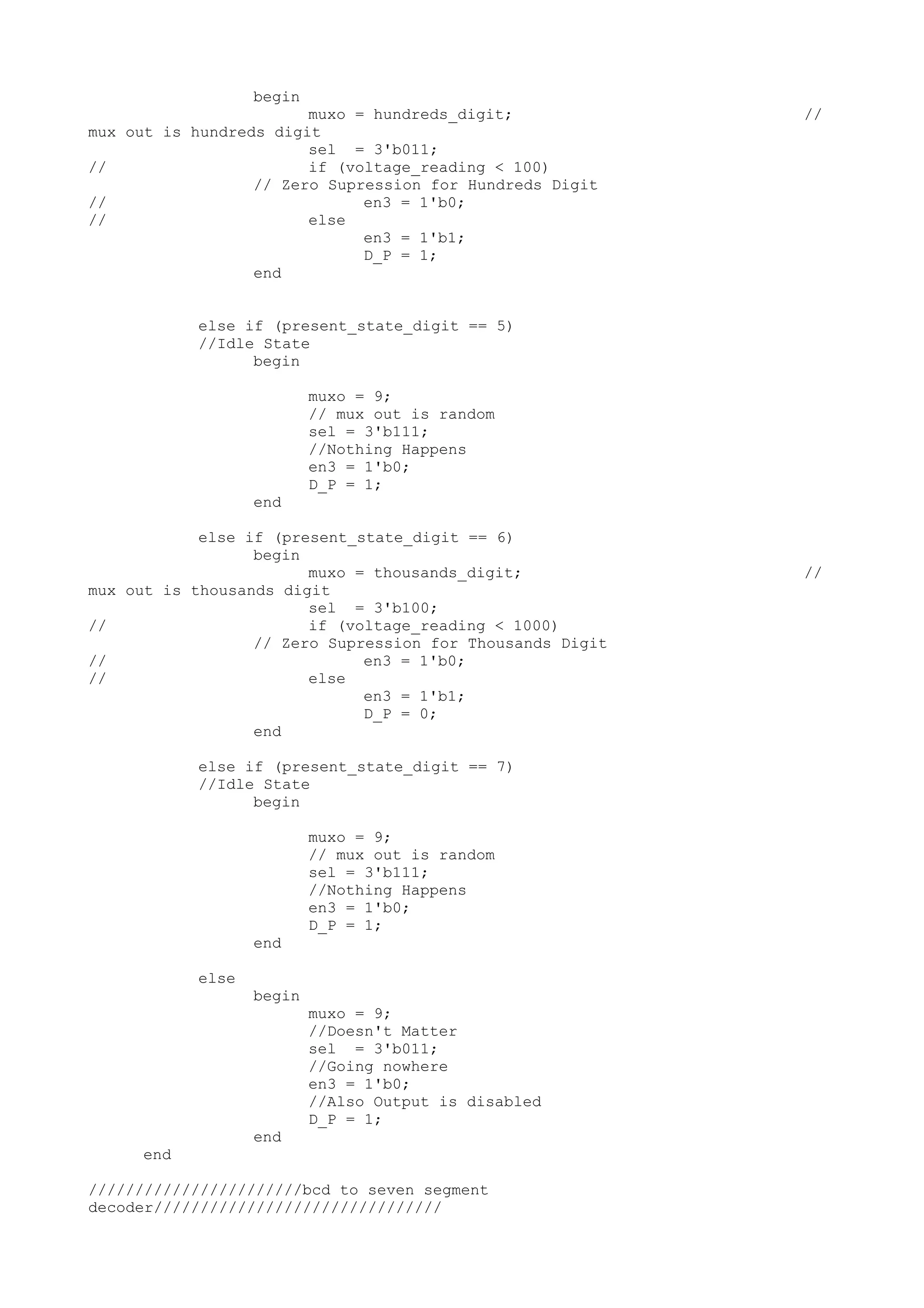 begin muxo = hundreds_digit; // mux out is hundreds digit sel = 3'b011; // if (voltage_reading < 100) // Zero Supression for Hundreds Digit // en3 = 1'b0; // else en3 = 1'b1; D_P = 1; end else if (present_state_digit == 5) //Idle State begin muxo = 9; // mux out is random sel = 3'b111; //Nothing Happens en3 = 1'b0; D_P = 1; end else if (present_state_digit == 6) begin muxo = thousands_digit; // mux out is thousands digit sel = 3'b100; // if (voltage_reading < 1000) // Zero Supression for Thousands Digit // en3 = 1'b0; // else en3 = 1'b1; D_P = 0; end else if (present_state_digit == 7) //Idle State begin muxo = 9; // mux out is random sel = 3'b111; //Nothing Happens en3 = 1'b0; D_P = 1; end else begin muxo = 9; //Doesn't Matter sel = 3'b011; //Going nowhere en3 = 1'b0; //Also Output is disabled D_P = 1; end end ///////////////////////bcd to seven segment decoder/////////////////////////////// 