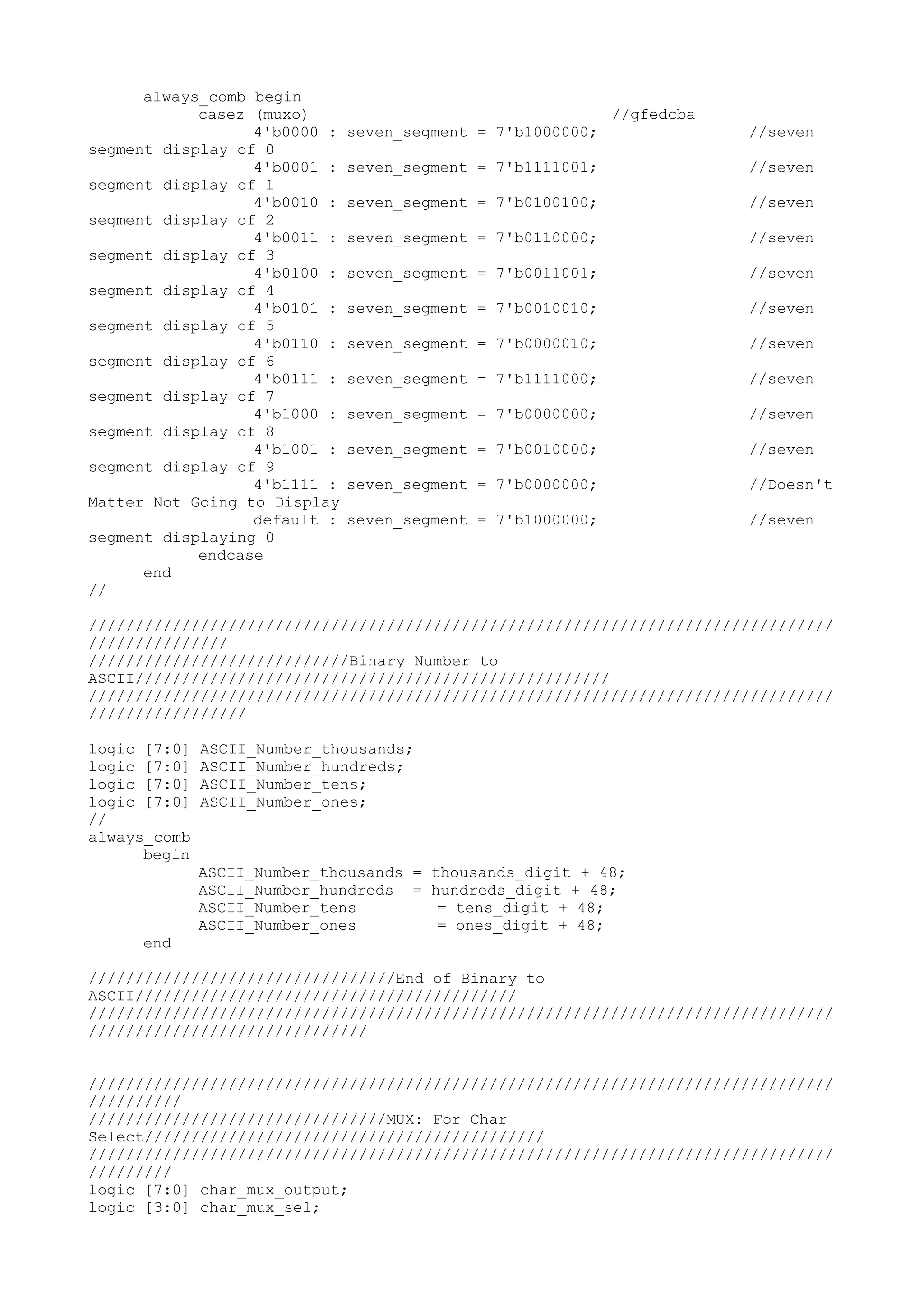 always_comb begin casez (muxo) //gfedcba 4'b0000 : seven_segment = 7'b1000000; //seven segment display of 0 4'b0001 : seven_segment = 7'b1111001; //seven segment display of 1 4'b0010 : seven_segment = 7'b0100100; //seven segment display of 2 4'b0011 : seven_segment = 7'b0110000; //seven segment display of 3 4'b0100 : seven_segment = 7'b0011001; //seven segment display of 4 4'b0101 : seven_segment = 7'b0010010; //seven segment display of 5 4'b0110 : seven_segment = 7'b0000010; //seven segment display of 6 4'b0111 : seven_segment = 7'b1111000; //seven segment display of 7 4'b1000 : seven_segment = 7'b0000000; //seven segment display of 8 4'b1001 : seven_segment = 7'b0010000; //seven segment display of 9 4'b1111 : seven_segment = 7'b0000000; //Doesn't Matter Not Going to Display default : seven_segment = 7'b1000000; //seven segment displaying 0 endcase end // //////////////////////////////////////////////////////////////////////////////// /////////////// ////////////////////////////Binary Number to ASCII/////////////////////////////////////////////////// //////////////////////////////////////////////////////////////////////////////// ///////////////// logic [7:0] ASCII_Number_thousands; logic [7:0] ASCII_Number_hundreds; logic [7:0] ASCII_Number_tens; logic [7:0] ASCII_Number_ones; // always_comb begin ASCII_Number_thousands = thousands_digit + 48; ASCII_Number_hundreds = hundreds_digit + 48; ASCII_Number_tens = tens_digit + 48; ASCII_Number_ones = ones_digit + 48; end /////////////////////////////////End of Binary to ASCII///////////////////////////////////////// //////////////////////////////////////////////////////////////////////////////// ////////////////////////////// //////////////////////////////////////////////////////////////////////////////// ////////// ////////////////////////////////MUX: For Char Select/////////////////////////////////////////// //////////////////////////////////////////////////////////////////////////////// ///////// logic [7:0] char_mux_output; logic [3:0] char_mux_sel; 