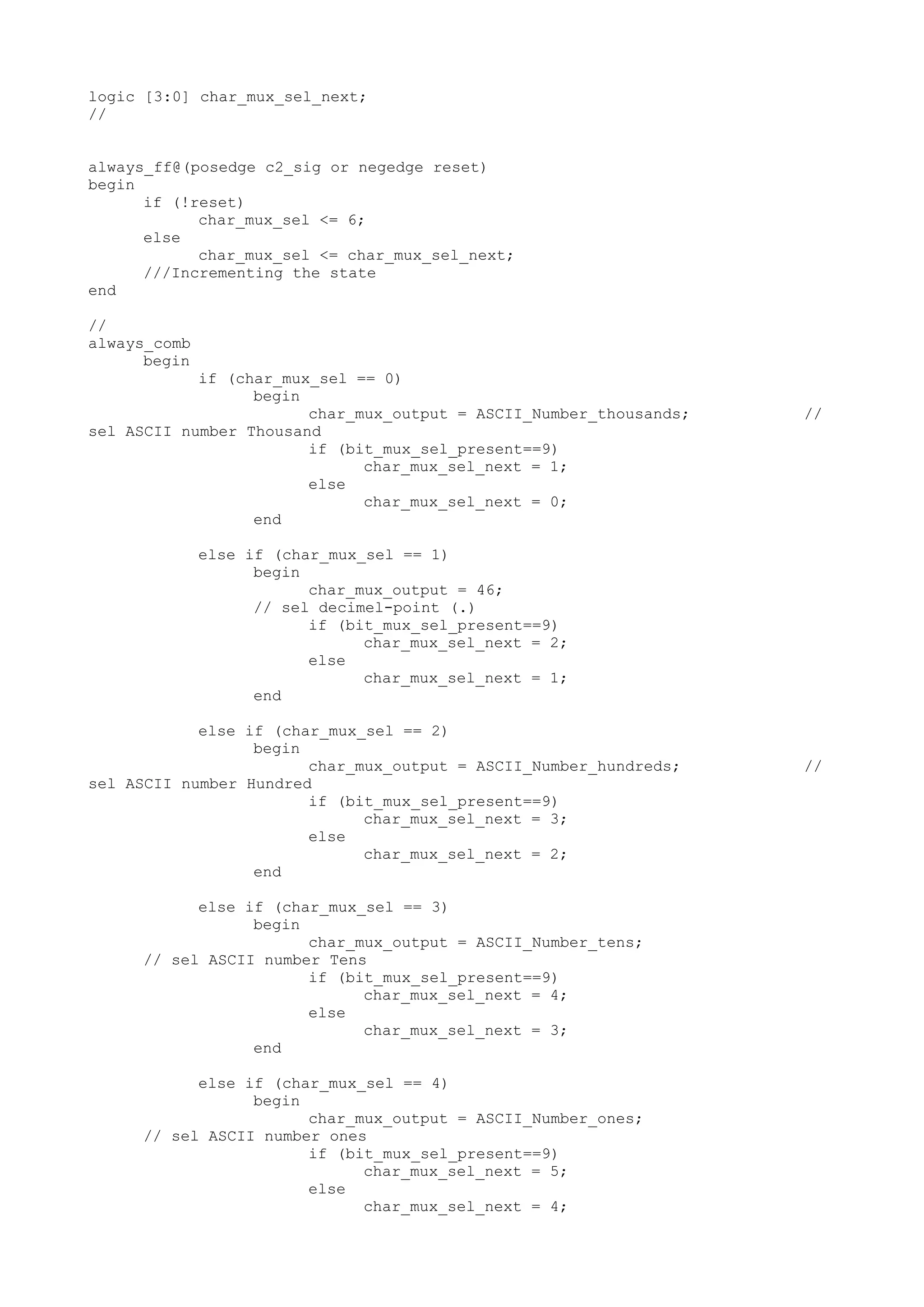 logic [3:0] char_mux_sel_next; // always_ff@(posedge c2_sig or negedge reset) begin if (!reset) char_mux_sel <= 6; else char_mux_sel <= char_mux_sel_next; ///Incrementing the state end // always_comb begin if (char_mux_sel == 0) begin char_mux_output = ASCII_Number_thousands; // sel ASCII number Thousand if (bit_mux_sel_present==9) char_mux_sel_next = 1; else char_mux_sel_next = 0; end else if (char_mux_sel == 1) begin char_mux_output = 46; // sel decimel-point (.) if (bit_mux_sel_present==9) char_mux_sel_next = 2; else char_mux_sel_next = 1; end else if (char_mux_sel == 2) begin char_mux_output = ASCII_Number_hundreds; // sel ASCII number Hundred if (bit_mux_sel_present==9) char_mux_sel_next = 3; else char_mux_sel_next = 2; end else if (char_mux_sel == 3) begin char_mux_output = ASCII_Number_tens; // sel ASCII number Tens if (bit_mux_sel_present==9) char_mux_sel_next = 4; else char_mux_sel_next = 3; end else if (char_mux_sel == 4) begin char_mux_output = ASCII_Number_ones; // sel ASCII number ones if (bit_mux_sel_present==9) char_mux_sel_next = 5; else char_mux_sel_next = 4; 
