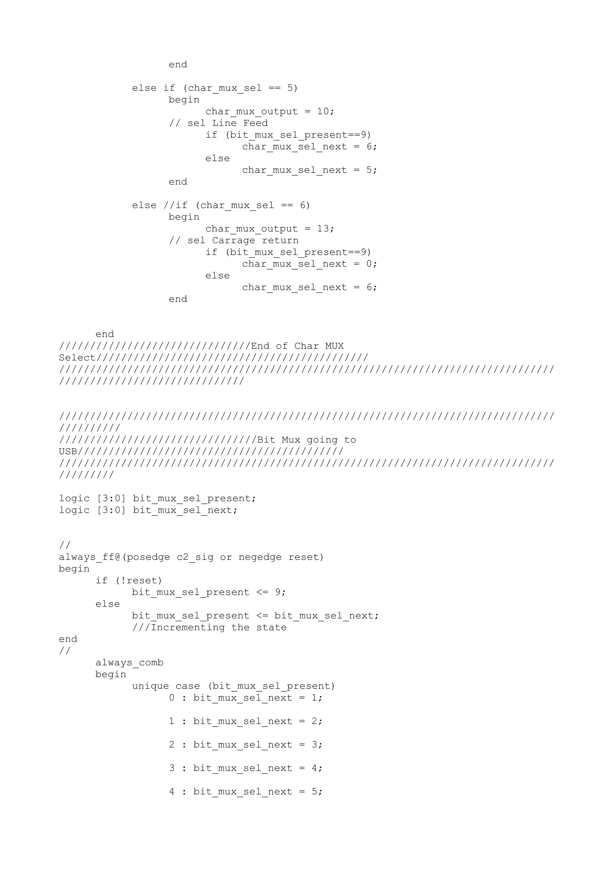 end else if (char_mux_sel == 5) begin char_mux_output = 10; // sel Line Feed if (bit_mux_sel_present==9) char_mux_sel_next = 6; else char_mux_sel_next = 5; end else //if (char_mux_sel == 6) begin char_mux_output = 13; // sel Carrage return if (bit_mux_sel_present==9) char_mux_sel_next = 0; else char_mux_sel_next = 6; end end ///////////////////////////////End of Char MUX Select//////////////////////////////////////////// //////////////////////////////////////////////////////////////////////////////// ////////////////////////////// //////////////////////////////////////////////////////////////////////////////// ////////// ////////////////////////////////Bit Mux going to USB/////////////////////////////////////////// //////////////////////////////////////////////////////////////////////////////// ///////// logic [3:0] bit_mux_sel_present; logic [3:0] bit_mux_sel_next; // always_ff@(posedge c2_sig or negedge reset) begin if (!reset) bit_mux_sel_present <= 9; else bit_mux_sel_present <= bit_mux_sel_next; ///Incrementing the state end // always_comb begin unique case (bit_mux_sel_present) 0 : bit_mux_sel_next = 1; 1 : bit_mux_sel_next = 2; 2 : bit_mux_sel_next = 3; 3 : bit_mux_sel_next = 4; 4 : bit_mux_sel_next = 5; 