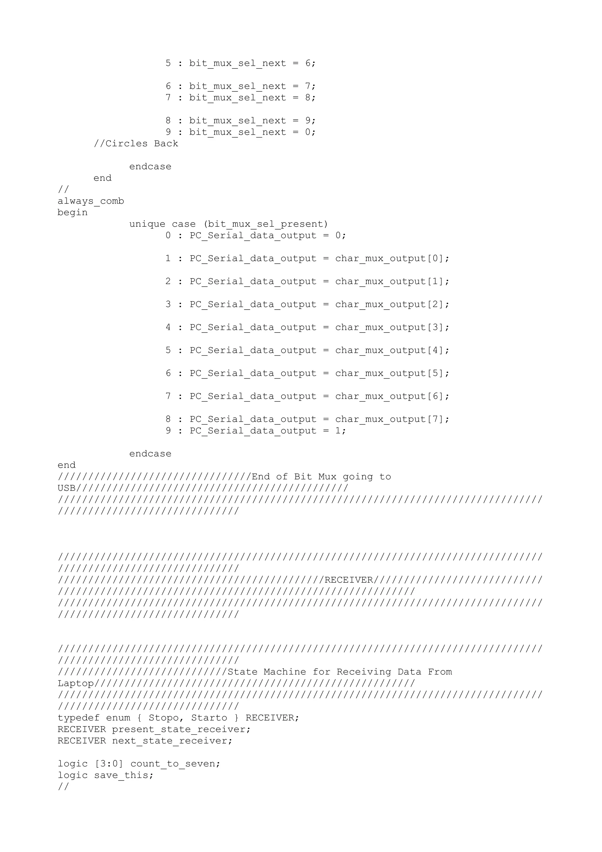 5 : bit_mux_sel_next = 6; 6 : bit_mux_sel_next = 7; 7 : bit_mux_sel_next = 8; 8 : bit_mux_sel_next = 9; 9 : bit_mux_sel_next = 0; //Circles Back endcase end // always_comb begin unique case (bit_mux_sel_present) 0 : PC_Serial_data_output = 0; 1 : PC_Serial_data_output = char_mux_output[0]; 2 : PC_Serial_data_output = char_mux_output[1]; 3 : PC_Serial_data_output = char_mux_output[2]; 4 : PC_Serial_data_output = char_mux_output[3]; 5 : PC_Serial_data_output = char_mux_output[4]; 6 : PC_Serial_data_output = char_mux_output[5]; 7 : PC_Serial_data_output = char_mux_output[6]; 8 : PC_Serial_data_output = char_mux_output[7]; 9 : PC_Serial_data_output = 1; endcase end ////////////////////////////////End of Bit Mux going to USB///////////////////////////////////////////// //////////////////////////////////////////////////////////////////////////////// ////////////////////////////// //////////////////////////////////////////////////////////////////////////////// ////////////////////////////// ////////////////////////////////////////////RECEIVER//////////////////////////// /////////////////////////////////////////////////////////// //////////////////////////////////////////////////////////////////////////////// ////////////////////////////// //////////////////////////////////////////////////////////////////////////////// ////////////////////////////// ////////////////////////////State Machine for Receiving Data From Laptop///////////////////////////////////////////////////// //////////////////////////////////////////////////////////////////////////////// ////////////////////////////// typedef enum { Stopo, Starto } RECEIVER; RECEIVER present_state_receiver; RECEIVER next_state_receiver; logic [3:0] count_to_seven; logic save_this; // 