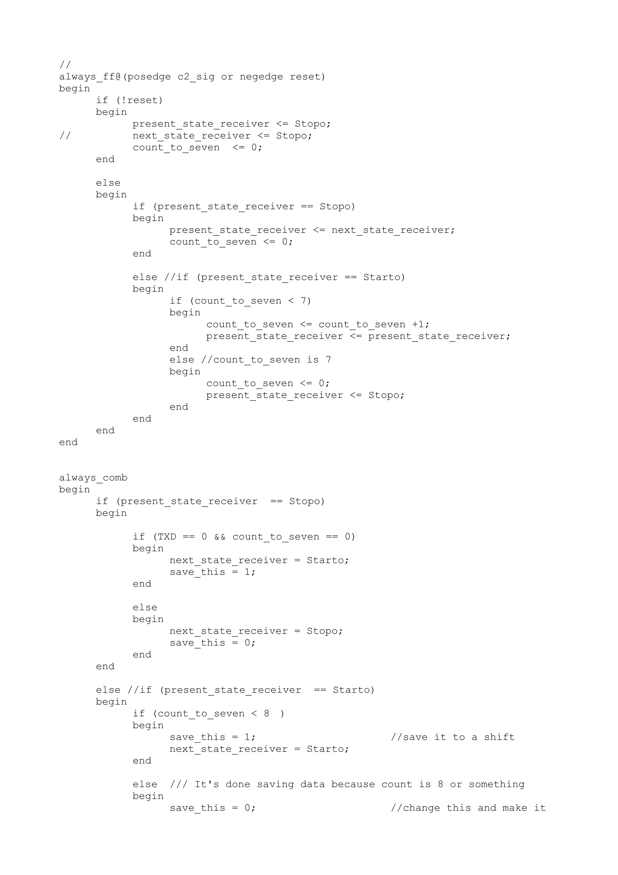 // always_ff@(posedge c2_sig or negedge reset) begin if (!reset) begin present_state_receiver <= Stopo; // next_state_receiver <= Stopo; count_to_seven <= 0; end else begin if (present_state_receiver == Stopo) begin present_state_receiver <= next_state_receiver; count_to_seven <= 0; end else //if (present_state_receiver == Starto) begin if (count_to_seven < 7) begin count_to_seven <= count_to_seven +1; present_state_receiver <= present_state_receiver; end else //count_to_seven is 7 begin count_to_seven <= 0; present_state_receiver <= Stopo; end end end end always_comb begin if (present_state_receiver == Stopo) begin if (TXD == 0 && count_to_seven == 0) begin next_state_receiver = Starto; save_this = 1; end else begin next_state_receiver = Stopo; save_this = 0; end end else //if (present_state_receiver == Starto) begin if (count_to_seven < 8 ) begin save_this = 1; //save it to a shift next_state_receiver = Starto; end else /// It's done saving data because count is 8 or something begin save_this = 0; //change this and make it 