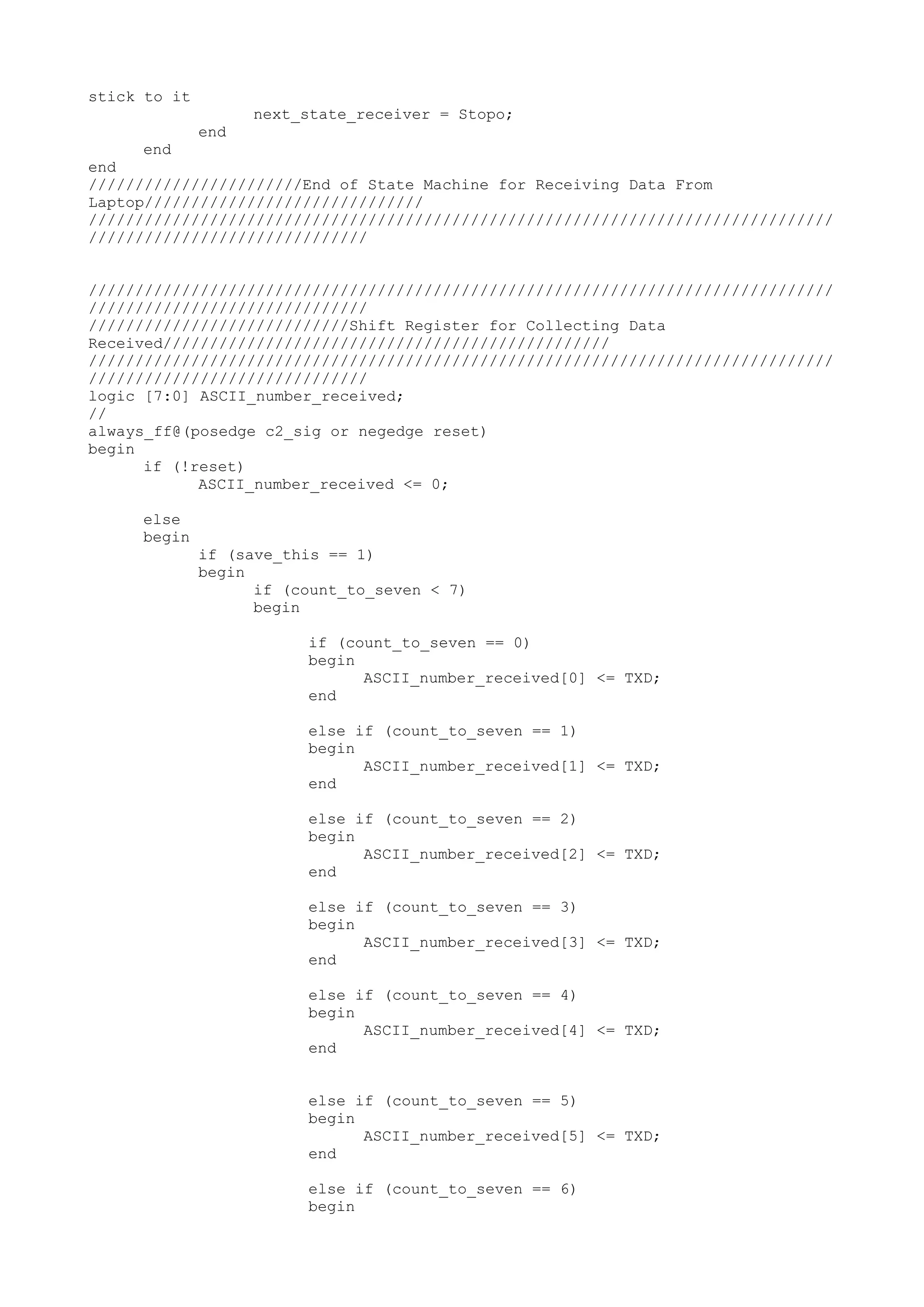 stick to it next_state_receiver = Stopo; end end end ///////////////////////End of State Machine for Receiving Data From Laptop////////////////////////////// //////////////////////////////////////////////////////////////////////////////// ////////////////////////////// //////////////////////////////////////////////////////////////////////////////// ////////////////////////////// ////////////////////////////Shift Register for Collecting Data Received//////////////////////////////////////////////// //////////////////////////////////////////////////////////////////////////////// ////////////////////////////// logic [7:0] ASCII_number_received; // always_ff@(posedge c2_sig or negedge reset) begin if (!reset) ASCII_number_received <= 0; else begin if (save_this == 1) begin if (count_to_seven < 7) begin if (count_to_seven == 0) begin ASCII_number_received[0] <= TXD; end else if (count_to_seven == 1) begin ASCII_number_received[1] <= TXD; end else if (count_to_seven == 2) begin ASCII_number_received[2] <= TXD; end else if (count_to_seven == 3) begin ASCII_number_received[3] <= TXD; end else if (count_to_seven == 4) begin ASCII_number_received[4] <= TXD; end else if (count_to_seven == 5) begin ASCII_number_received[5] <= TXD; end else if (count_to_seven == 6) begin 