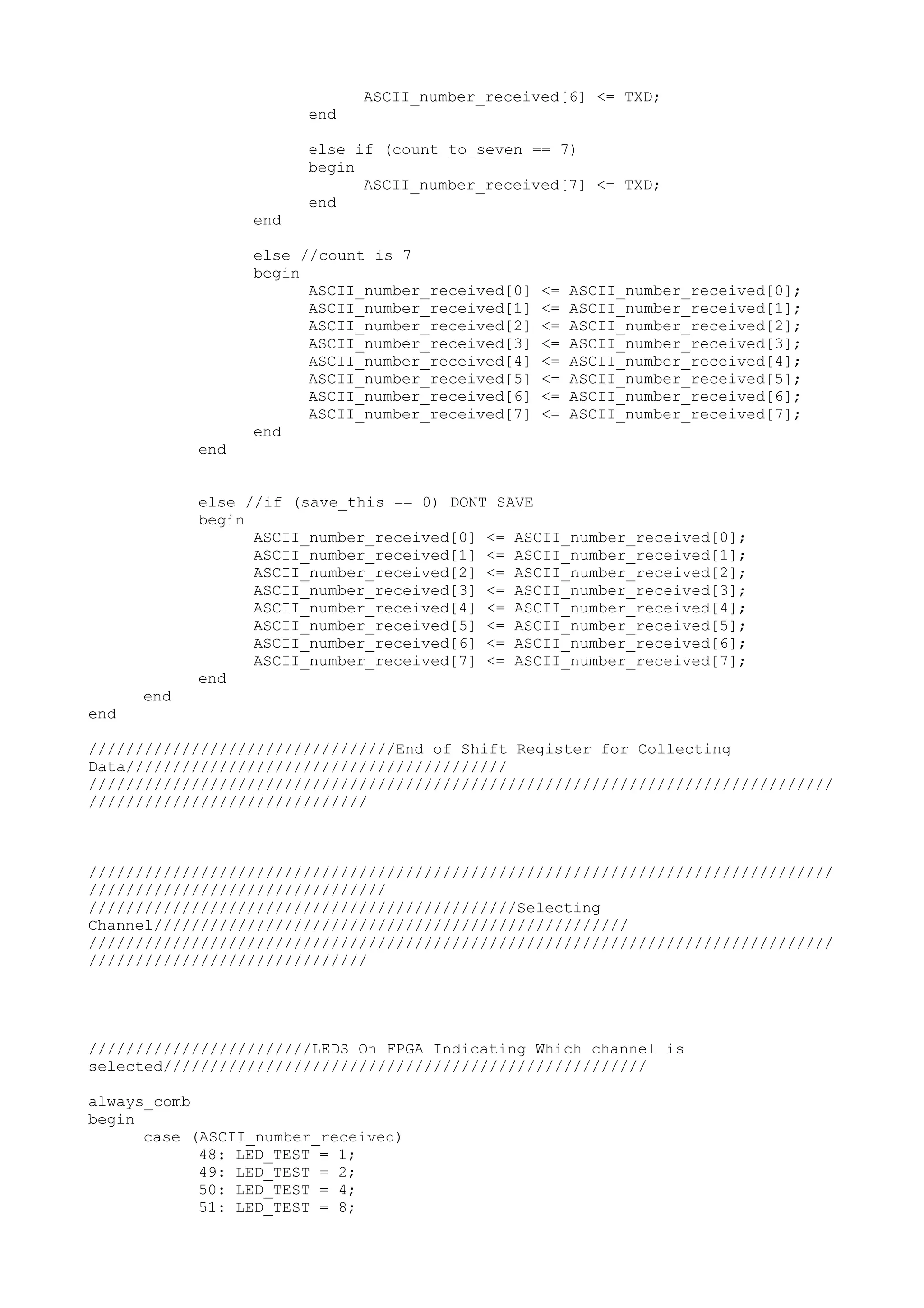 ASCII_number_received[6] <= TXD; end else if (count_to_seven == 7) begin ASCII_number_received[7] <= TXD; end end else //count is 7 begin ASCII_number_received[0] <= ASCII_number_received[0]; ASCII_number_received[1] <= ASCII_number_received[1]; ASCII_number_received[2] <= ASCII_number_received[2]; ASCII_number_received[3] <= ASCII_number_received[3]; ASCII_number_received[4] <= ASCII_number_received[4]; ASCII_number_received[5] <= ASCII_number_received[5]; ASCII_number_received[6] <= ASCII_number_received[6]; ASCII_number_received[7] <= ASCII_number_received[7]; end end else //if (save_this == 0) DONT SAVE begin ASCII_number_received[0] <= ASCII_number_received[0]; ASCII_number_received[1] <= ASCII_number_received[1]; ASCII_number_received[2] <= ASCII_number_received[2]; ASCII_number_received[3] <= ASCII_number_received[3]; ASCII_number_received[4] <= ASCII_number_received[4]; ASCII_number_received[5] <= ASCII_number_received[5]; ASCII_number_received[6] <= ASCII_number_received[6]; ASCII_number_received[7] <= ASCII_number_received[7]; end end end /////////////////////////////////End of Shift Register for Collecting Data///////////////////////////////////////// //////////////////////////////////////////////////////////////////////////////// ////////////////////////////// //////////////////////////////////////////////////////////////////////////////// //////////////////////////////// //////////////////////////////////////////////Selecting Channel/////////////////////////////////////////////////// //////////////////////////////////////////////////////////////////////////////// ////////////////////////////// ////////////////////////LEDS On FPGA Indicating Which channel is selected//////////////////////////////////////////////////// always_comb begin case (ASCII_number_received) 48: LED_TEST = 1; 49: LED_TEST = 2; 50: LED_TEST = 4; 51: LED_TEST = 8; 
