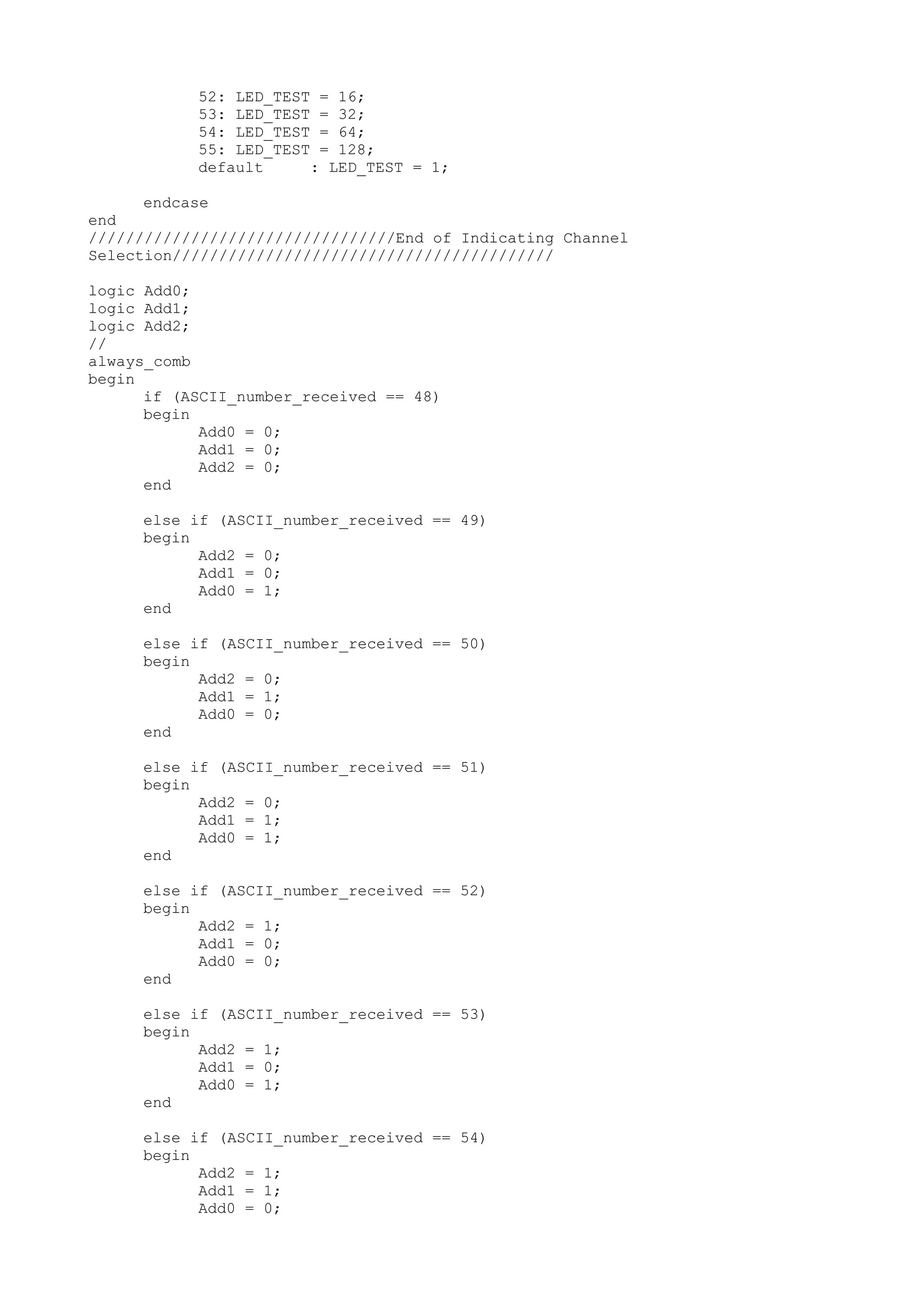 52: LED_TEST = 16; 53: LED_TEST = 32; 54: LED_TEST = 64; 55: LED_TEST = 128; default : LED_TEST = 1; endcase end /////////////////////////////////End of Indicating Channel Selection///////////////////////////////////////// logic Add0; logic Add1; logic Add2; // always_comb begin if (ASCII_number_received == 48) begin Add0 = 0; Add1 = 0; Add2 = 0; end else if (ASCII_number_received == 49) begin Add2 = 0; Add1 = 0; Add0 = 1; end else if (ASCII_number_received == 50) begin Add2 = 0; Add1 = 1; Add0 = 0; end else if (ASCII_number_received == 51) begin Add2 = 0; Add1 = 1; Add0 = 1; end else if (ASCII_number_received == 52) begin Add2 = 1; Add1 = 0; Add0 = 0; end else if (ASCII_number_received == 53) begin Add2 = 1; Add1 = 0; Add0 = 1; end else if (ASCII_number_received == 54) begin Add2 = 1; Add1 = 1; Add0 = 0; 