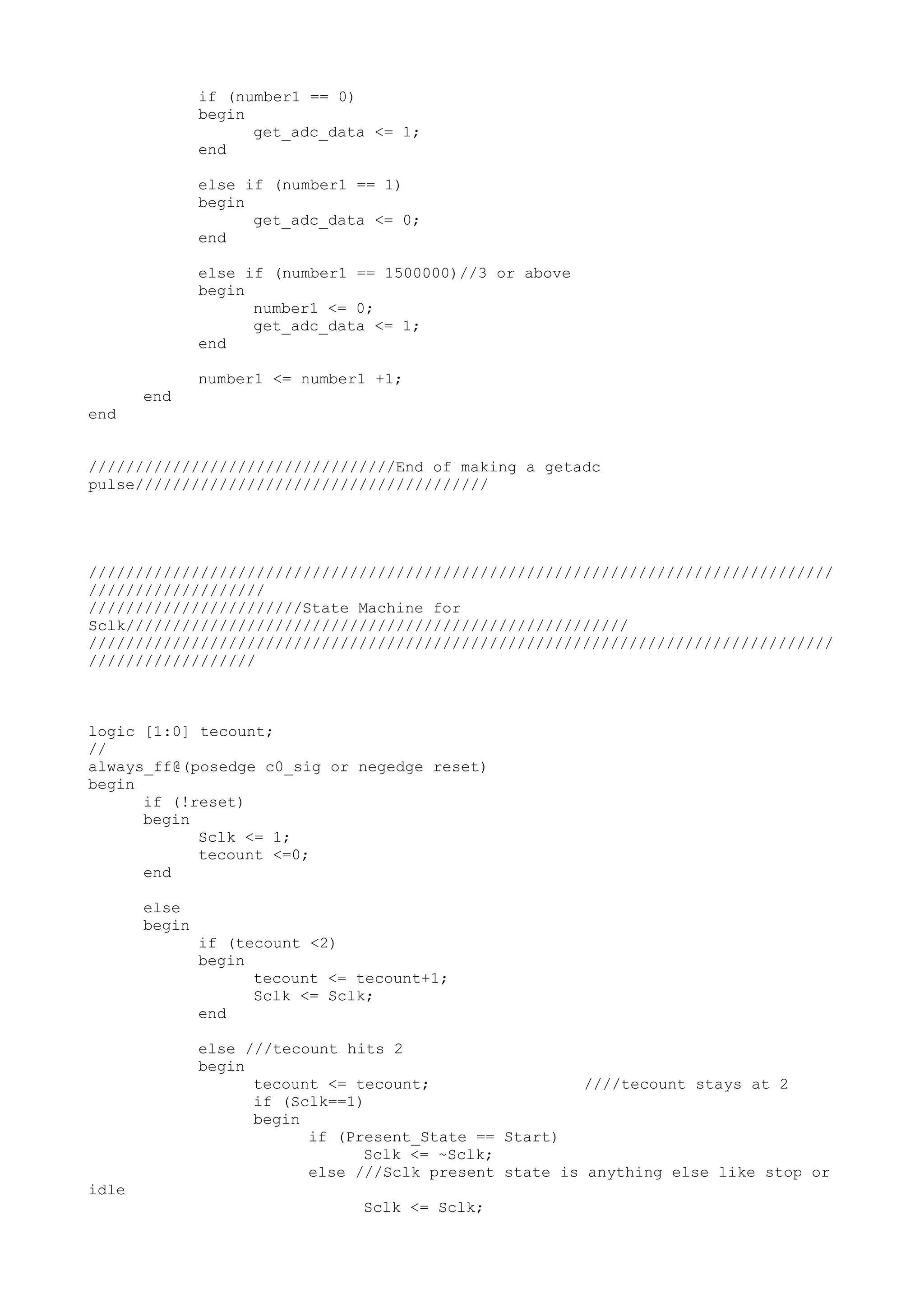 if (number1 == 0) begin get_adc_data <= 1; end else if (number1 == 1) begin get_adc_data <= 0; end else if (number1 == 1500000)//3 or above begin number1 <= 0; get_adc_data <= 1; end number1 <= number1 +1; end end /////////////////////////////////End of making a getadc pulse////////////////////////////////////// //////////////////////////////////////////////////////////////////////////////// /////////////////// ///////////////////////State Machine for Sclk////////////////////////////////////////////////////// //////////////////////////////////////////////////////////////////////////////// ////////////////// logic [1:0] tecount; // always_ff@(posedge c0_sig or negedge reset) begin if (!reset) begin Sclk <= 1; tecount <=0; end else begin if (tecount <2) begin tecount <= tecount+1; Sclk <= Sclk; end else ///tecount hits 2 begin tecount <= tecount; ////tecount stays at 2 if (Sclk==1) begin if (Present_State == Start) Sclk <= ~Sclk; else ///Sclk present state is anything else like stop or idle Sclk <= Sclk; 