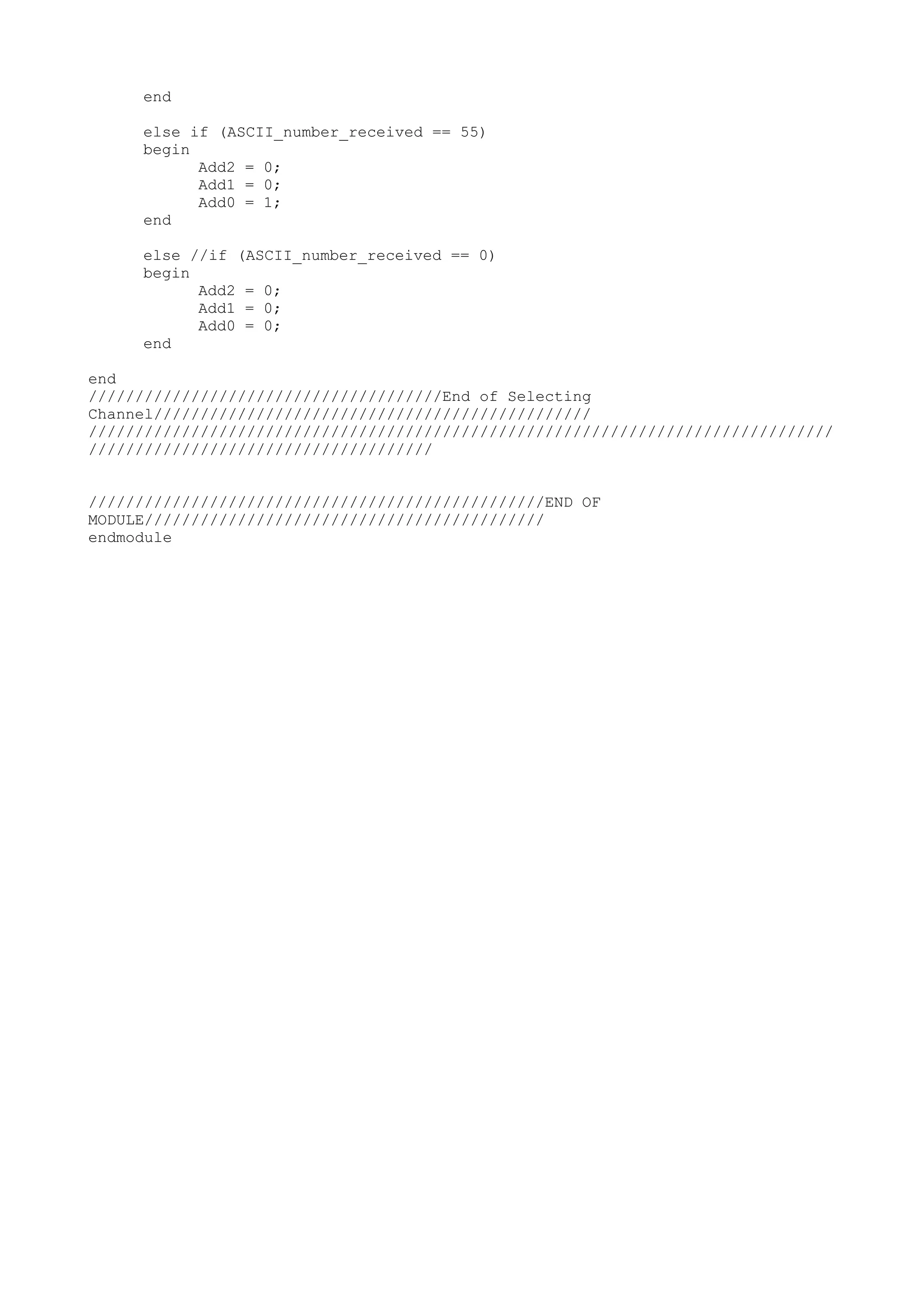 end else if (ASCII_number_received == 55) begin Add2 = 0; Add1 = 0; Add0 = 1; end else //if (ASCII_number_received == 0) begin Add2 = 0; Add1 = 0; Add0 = 0; end end //////////////////////////////////////End of Selecting Channel/////////////////////////////////////////////// //////////////////////////////////////////////////////////////////////////////// ///////////////////////////////////// /////////////////////////////////////////////////END OF MODULE/////////////////////////////////////////// endmodule 