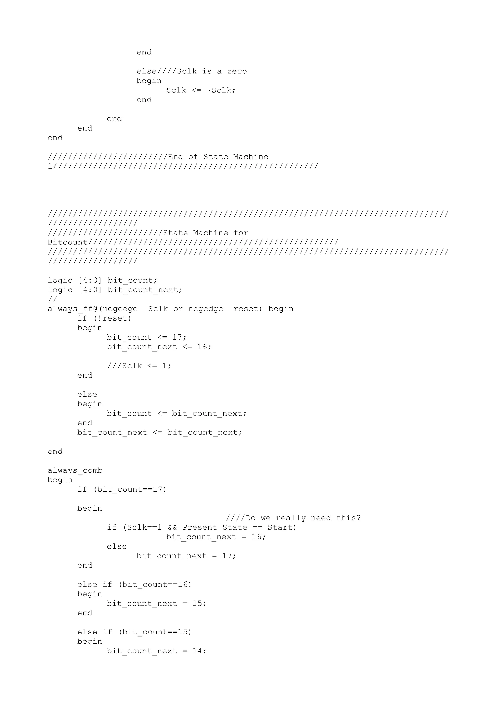 end else////Sclk is a zero begin Sclk <= ~Sclk; end end end end ////////////////////////End of State Machine 1///////////////////////////////////////////////////// //////////////////////////////////////////////////////////////////////////////// ////////////////// ///////////////////////State Machine for Bitcount////////////////////////////////////////////////// //////////////////////////////////////////////////////////////////////////////// ////////////////// logic [4:0] bit_count; logic [4:0] bit_count_next; // always_ff@(negedge Sclk or negedge reset) begin if (!reset) begin bit_count <= 17; bit_count_next <= 16; ///Sclk <= 1; end else begin bit_count <= bit_count_next; end bit_count_next <= bit_count_next; end always_comb begin if (bit_count==17) begin ////Do we really need this? if (Sclk==1 && Present_State == Start) bit_count_next = 16; else bit_count_next = 17; end else if (bit_count==16) begin bit_count_next = 15; end else if (bit_count==15) begin bit_count_next = 14; 