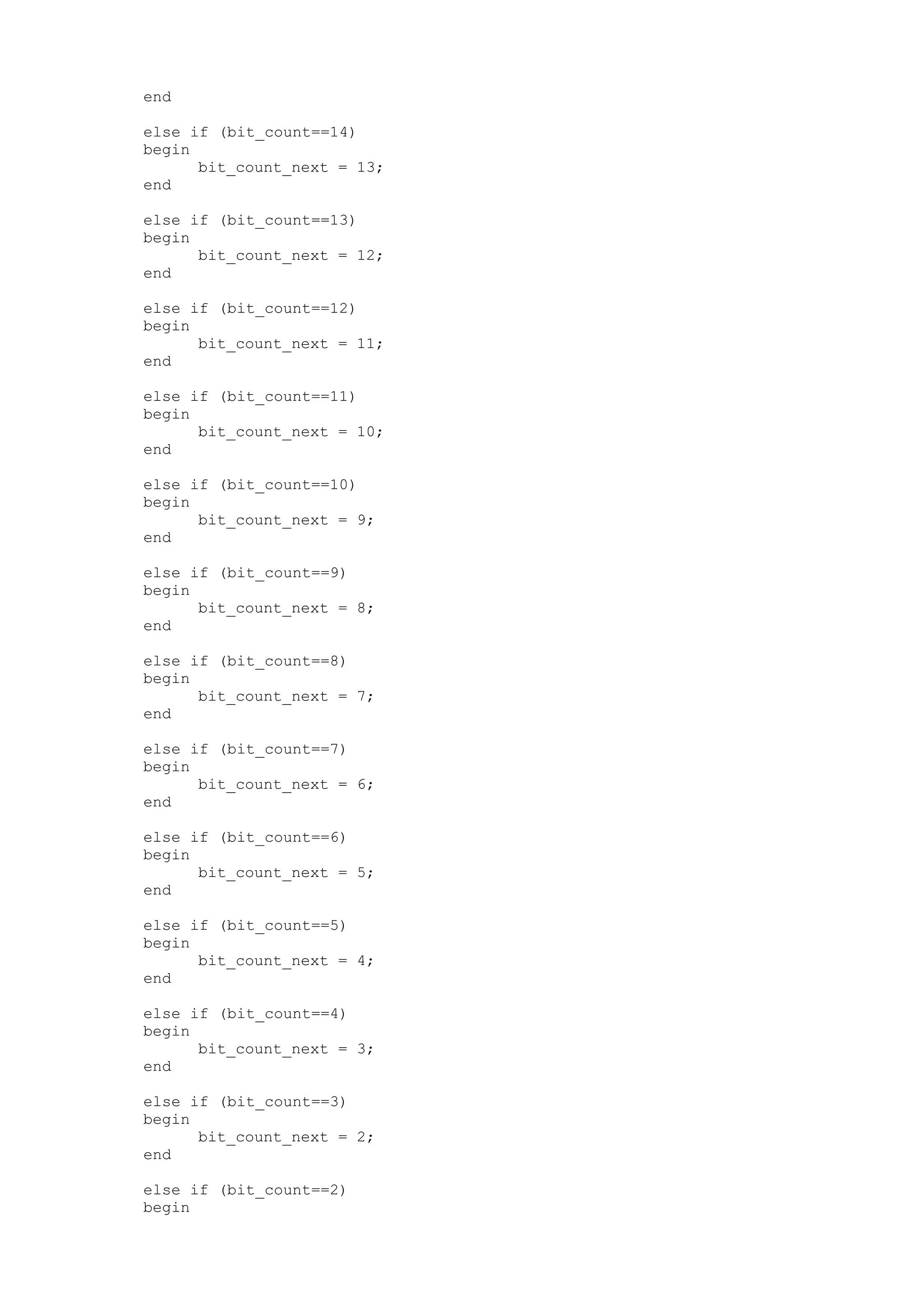 end else if (bit_count==14) begin bit_count_next = 13; end else if (bit_count==13) begin bit_count_next = 12; end else if (bit_count==12) begin bit_count_next = 11; end else if (bit_count==11) begin bit_count_next = 10; end else if (bit_count==10) begin bit_count_next = 9; end else if (bit_count==9) begin bit_count_next = 8; end else if (bit_count==8) begin bit_count_next = 7; end else if (bit_count==7) begin bit_count_next = 6; end else if (bit_count==6) begin bit_count_next = 5; end else if (bit_count==5) begin bit_count_next = 4; end else if (bit_count==4) begin bit_count_next = 3; end else if (bit_count==3) begin bit_count_next = 2; end else if (bit_count==2) begin 