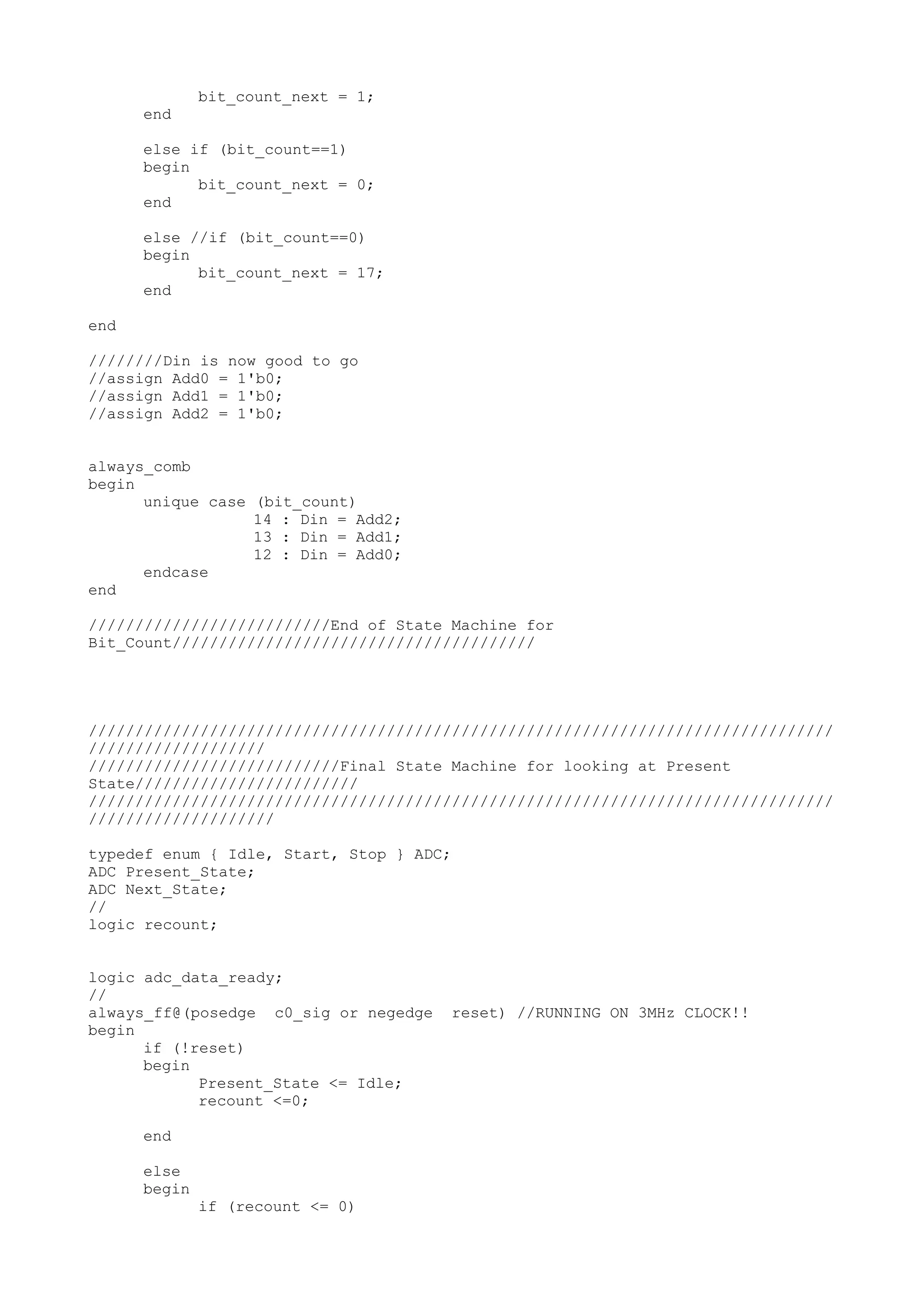 bit_count_next = 1; end else if (bit_count==1) begin bit_count_next = 0; end else //if (bit_count==0) begin bit_count_next = 17; end end ////////Din is now good to go //assign Add0 = 1'b0; //assign Add1 = 1'b0; //assign Add2 = 1'b0; always_comb begin unique case (bit_count) 14 : Din = Add2; 13 : Din = Add1; 12 : Din = Add0; endcase end //////////////////////////End of State Machine for Bit_Count/////////////////////////////////////// //////////////////////////////////////////////////////////////////////////////// /////////////////// ///////////////////////////Final State Machine for looking at Present State//////////////////////// //////////////////////////////////////////////////////////////////////////////// //////////////////// typedef enum { Idle, Start, Stop } ADC; ADC Present_State; ADC Next_State; // logic recount; logic adc_data_ready; // always_ff@(posedge c0_sig or negedge reset) //RUNNING ON 3MHz CLOCK!! begin if (!reset) begin Present_State <= Idle; recount <=0; end else begin if (recount <= 0) 