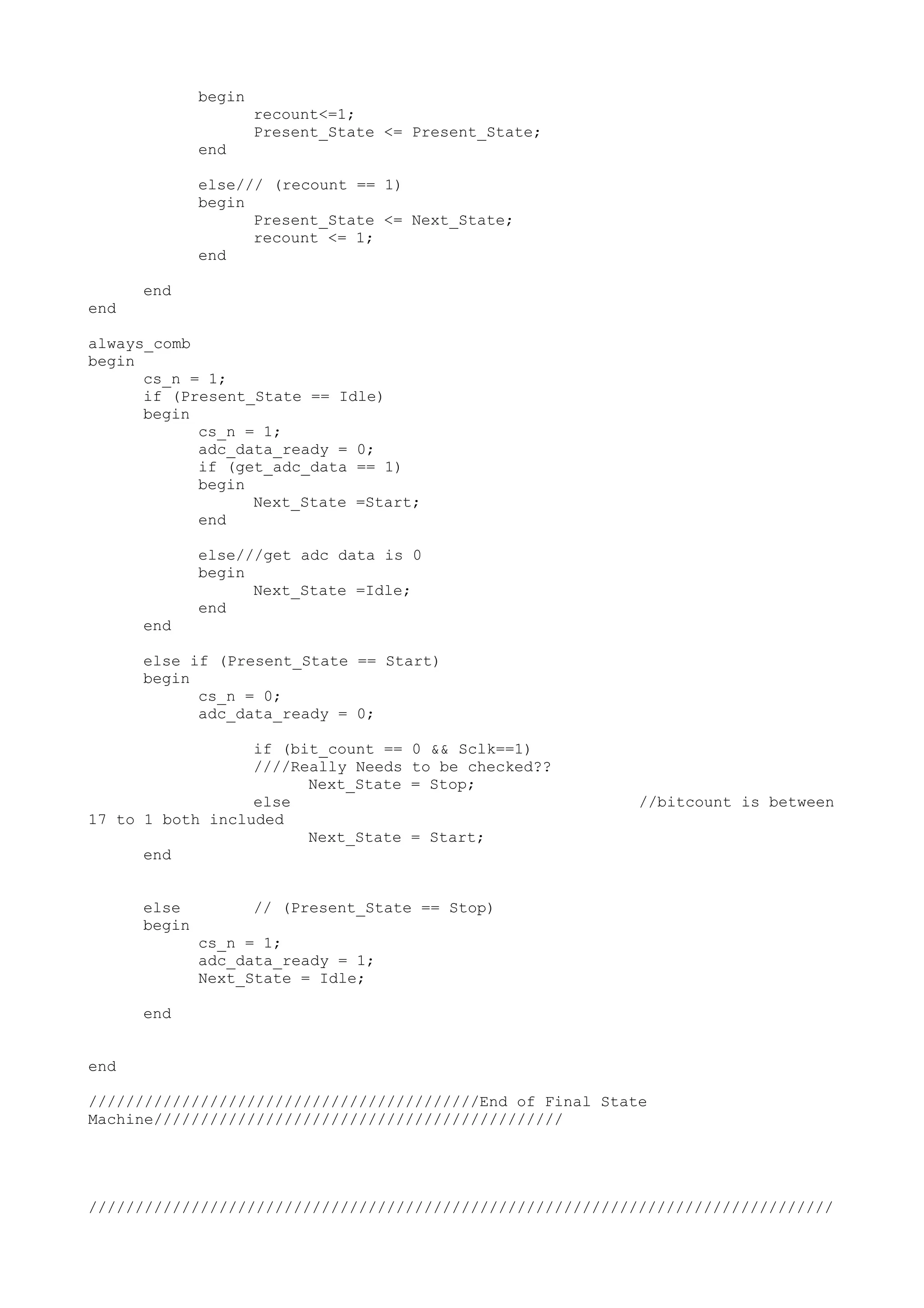 begin recount<=1; Present_State <= Present_State; end else/// (recount == 1) begin Present_State <= Next_State; recount <= 1; end end end always_comb begin cs_n = 1; if (Present_State == Idle) begin cs_n = 1; adc_data_ready = 0; if (get_adc_data == 1) begin Next_State =Start; end else///get adc data is 0 begin Next_State =Idle; end end else if (Present_State == Start) begin cs_n = 0; adc_data_ready = 0; if (bit_count == 0 && Sclk==1) ////Really Needs to be checked?? Next_State = Stop; else //bitcount is between 17 to 1 both included Next_State = Start; end else // (Present_State == Stop) begin cs_n = 1; adc_data_ready = 1; Next_State = Idle; end end //////////////////////////////////////////End of Final State Machine//////////////////////////////////////////// //////////////////////////////////////////////////////////////////////////////// 