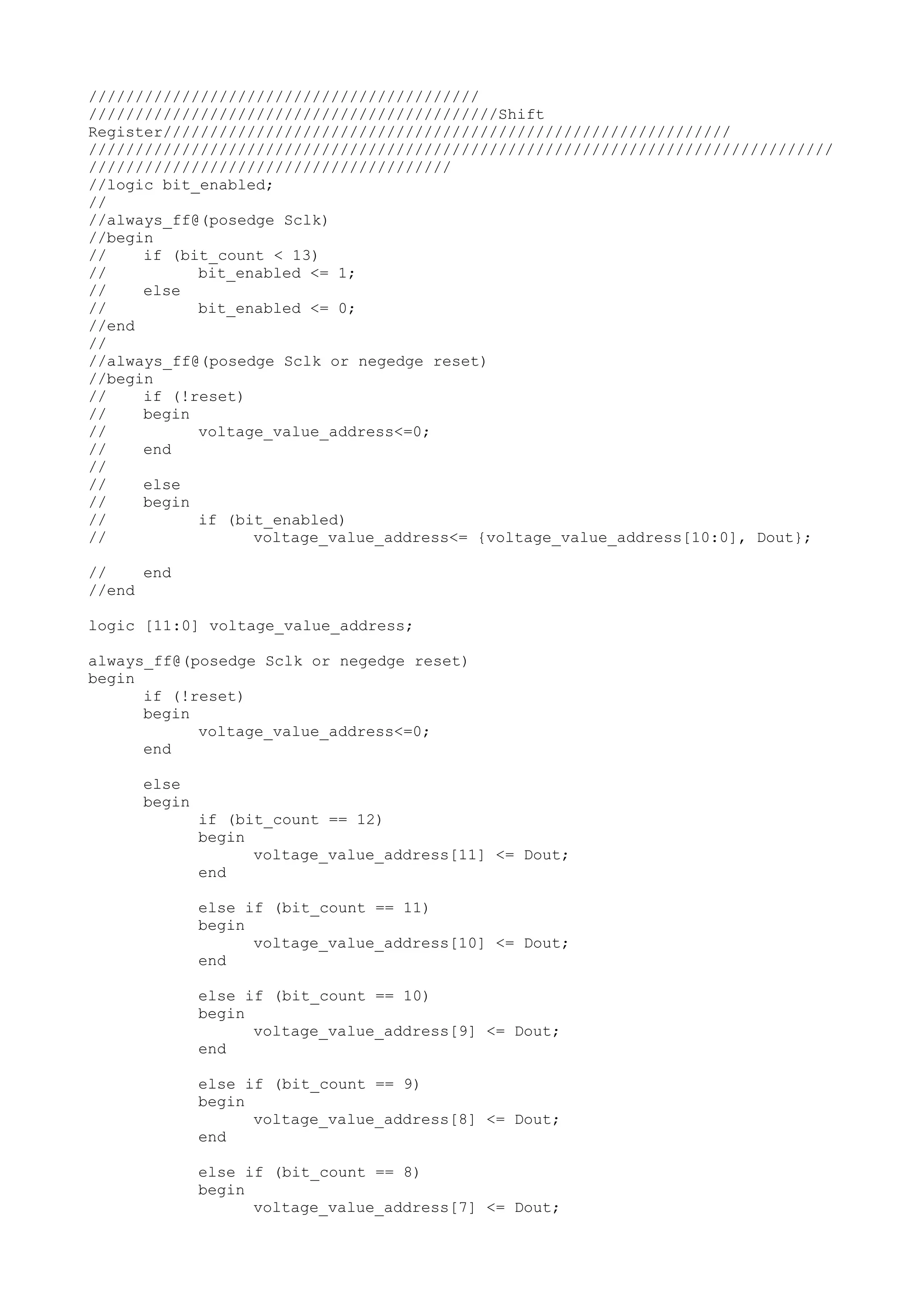 ////////////////////////////////////////// ////////////////////////////////////////////Shift Register///////////////////////////////////////////////////////////// //////////////////////////////////////////////////////////////////////////////// /////////////////////////////////////// //logic bit_enabled; // //always_ff@(posedge Sclk) //begin // if (bit_count < 13) // bit_enabled <= 1; // else // bit_enabled <= 0; //end // //always_ff@(posedge Sclk or negedge reset) //begin // if (!reset) // begin // voltage_value_address<=0; // end // // else // begin // if (bit_enabled) // voltage_value_address<= {voltage_value_address[10:0], Dout}; // end //end logic [11:0] voltage_value_address; always_ff@(posedge Sclk or negedge reset) begin if (!reset) begin voltage_value_address<=0; end else begin if (bit_count == 12) begin voltage_value_address[11] <= Dout; end else if (bit_count == 11) begin voltage_value_address[10] <= Dout; end else if (bit_count == 10) begin voltage_value_address[9] <= Dout; end else if (bit_count == 9) begin voltage_value_address[8] <= Dout; end else if (bit_count == 8) begin voltage_value_address[7] <= Dout; 