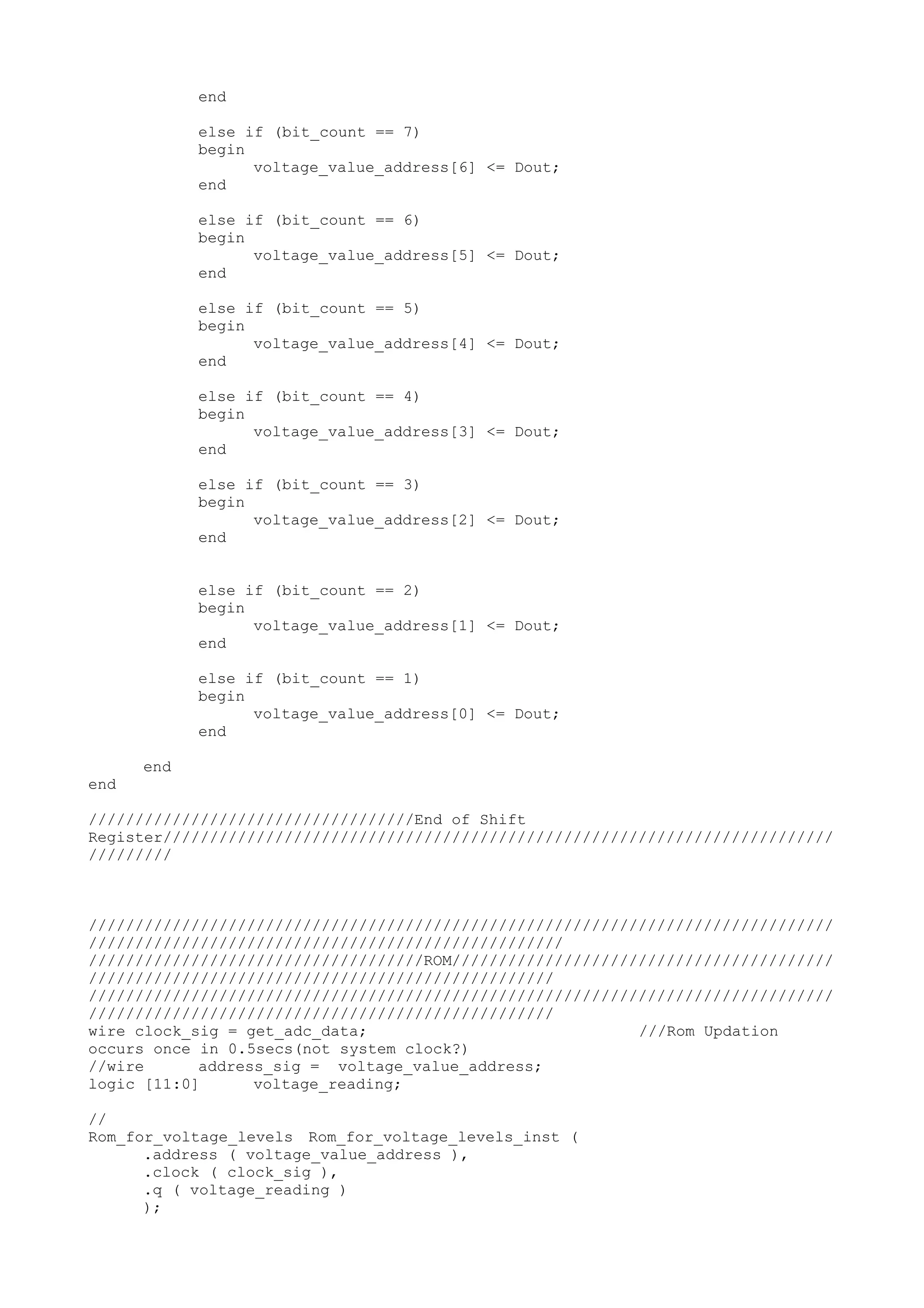 end else if (bit_count == 7) begin voltage_value_address[6] <= Dout; end else if (bit_count == 6) begin voltage_value_address[5] <= Dout; end else if (bit_count == 5) begin voltage_value_address[4] <= Dout; end else if (bit_count == 4) begin voltage_value_address[3] <= Dout; end else if (bit_count == 3) begin voltage_value_address[2] <= Dout; end else if (bit_count == 2) begin voltage_value_address[1] <= Dout; end else if (bit_count == 1) begin voltage_value_address[0] <= Dout; end end end ///////////////////////////////////End of Shift Register//////////////////////////////////////////////////////////////////////// ///////// //////////////////////////////////////////////////////////////////////////////// /////////////////////////////////////////////////// ////////////////////////////////////ROM///////////////////////////////////////// ////////////////////////////////////////////////// //////////////////////////////////////////////////////////////////////////////// ////////////////////////////////////////////////// wire clock_sig = get_adc_data; ///Rom Updation occurs once in 0.5secs(not system clock?) //wire address_sig = voltage_value_address; logic [11:0] voltage_reading; // Rom_for_voltage_levels Rom_for_voltage_levels_inst ( .address ( voltage_value_address ), .clock ( clock_sig ), .q ( voltage_reading ) ); 