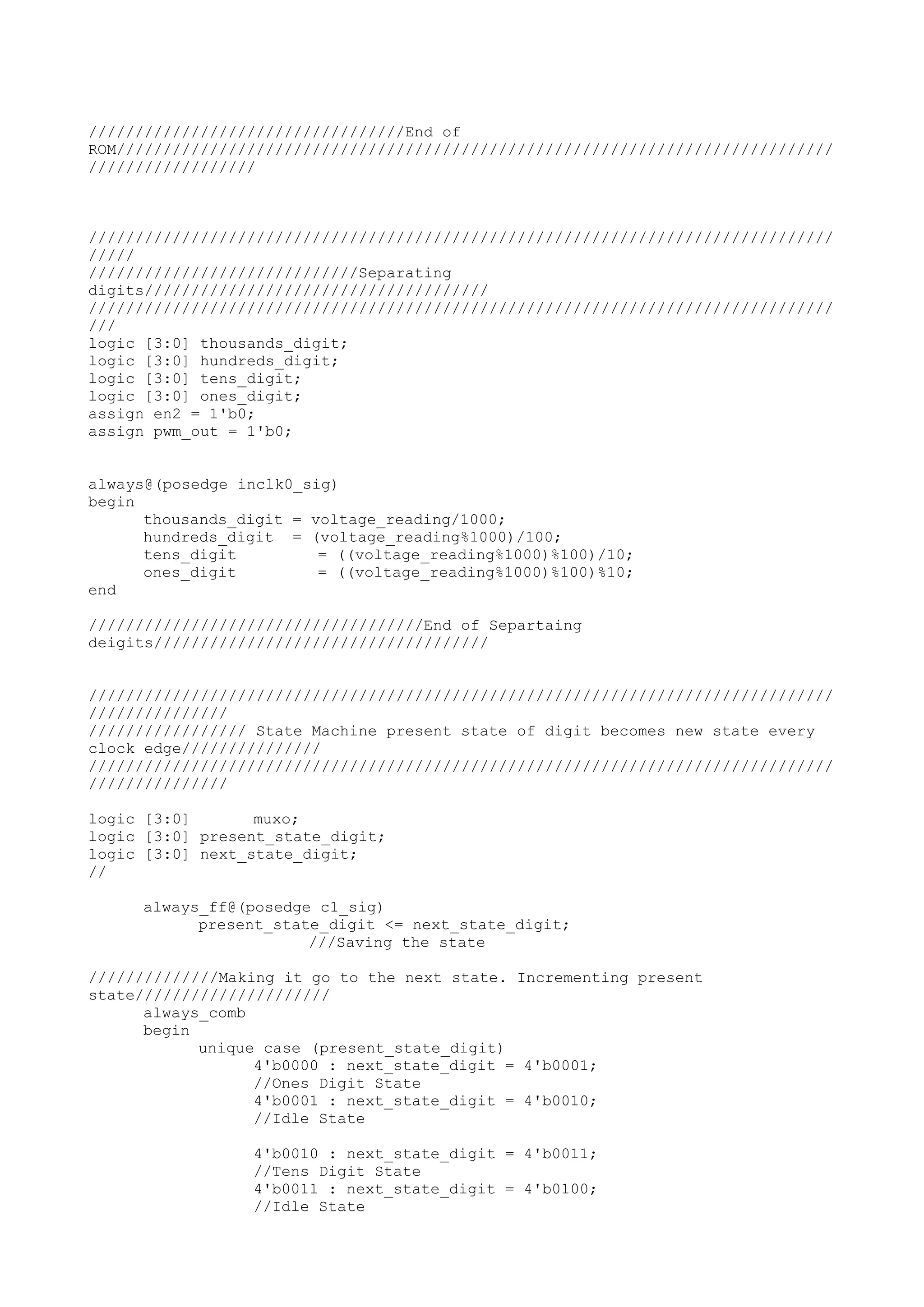 //////////////////////////////////End of ROM///////////////////////////////////////////////////////////////////////////// ////////////////// //////////////////////////////////////////////////////////////////////////////// ///// /////////////////////////////Separating digits///////////////////////////////////// //////////////////////////////////////////////////////////////////////////////// /// logic [3:0] thousands_digit; logic [3:0] hundreds_digit; logic [3:0] tens_digit; logic [3:0] ones_digit; assign en2 = 1'b0; assign pwm_out = 1'b0; always@(posedge inclk0_sig) begin thousands_digit = voltage_reading/1000; hundreds_digit = (voltage_reading%1000)/100; tens_digit = ((voltage_reading%1000)%100)/10; ones_digit = ((voltage_reading%1000)%100)%10; end ////////////////////////////////////End of Separtaing deigits//////////////////////////////////// //////////////////////////////////////////////////////////////////////////////// /////////////// ///////////////// State Machine present state of digit becomes new state every clock edge/////////////// //////////////////////////////////////////////////////////////////////////////// /////////////// logic [3:0] muxo; logic [3:0] present_state_digit; logic [3:0] next_state_digit; // always_ff@(posedge c1_sig) present_state_digit <= next_state_digit; ///Saving the state //////////////Making it go to the next state. Incrementing present state///////////////////// always_comb begin unique case (present_state_digit) 4'b0000 : next_state_digit = 4'b0001; //Ones Digit State 4'b0001 : next_state_digit = 4'b0010; //Idle State 4'b0010 : next_state_digit = 4'b0011; //Tens Digit State 4'b0011 : next_state_digit = 4'b0100; //Idle State 