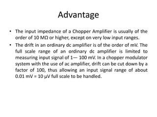 Advantage
• The input impedance of a Chopper Amplifier is usually of the
order of 10 MΩ or higher, except on very low input ranges.
• The drift in an ordinary dc amplifier is of the order of mV. The
full scale range of an ordinary dc amplifier is limited to
measuring input signal of 1— 100 mV. In a chopper modulator
system with the use of ac amplifier, drift can be cut down by a
factor of 100, thus allowing an input signal range of about
0.01 mV = 10 μV full scale to be handled.
 