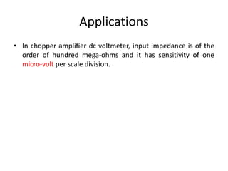 Applications
• In chopper amplifier dc voltmeter, input impedance is of the
order of hundred mega-ohms and it has sensitivity of one
micro-volt per scale division.
 
