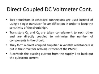 Direct Coupled DC Voltmeter Cont.
• Two transistors in cascaded connections are used instead of
using a single transistor for amplification in order to keep the
sensitivity of the circuit high.
• Transistors Q1 and Q2 are taken complement to each other
and are directly coupled to minimize the number of
components in the circuit.
• They form a direct coupled amplifier. A variable resistance R is
put in the circuit for zero adjustment of the PMMC.
• R controls the bucking current from the supply E to buck out
the quiescent current.
 
