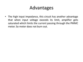 Advantages
• The high input impedance, this circuit has another advantage
that when input voltage exceeds its limit, amplifier gets
saturated which limits the current passing through the PMMC
meter. So meter does not burn out.
 