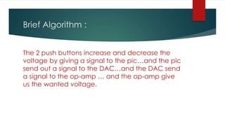 Brief Algorithm :
The 2 push buttons increase and decrease the
voltage by giving a signal to the pic…and the pic
send out a signal to the DAC…and the DAC send
a signal to the op-amp … and the op-amp give
us the wanted voltage.
 