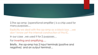 2.The op-amp: (operational amplifier ) is a chip used for
many purposes…
Explicitly we deal with the op-amp as a black box …we
don’t know yet the internal construction of this IC.
In our case ..we used it for 2 purposes…
For inverting and amplifying….
Briefly , the op-amp has 2 input terminals (positive and
negative) and an output terminal…
 