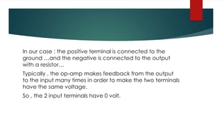 In our case : the positive terminal is connected to the
ground …and the negative is connected to the output
with a resistor…
Typically , the op-amp makes feedback from the output
to the input many times in order to make the two terminals
have the same voltage.
So , the 2 input terminals have 0 volt.
 