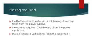 Biasing required
 the DAC requires 10 volt and -15 volt biasing. (those are
taken from the power supply).
 the op-amp requires 10 volt biasing .(from the power
supply too).
 The pic requires 5 volt biasing. (from the supply too ).
 