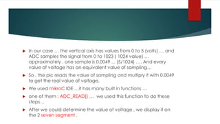  In our case … the vertical axis has values from 0 to 5 (volts) … and
ADC samples the signal from 0 to 1023 ( 1024 value) …
approximately , one sample is 0.0049 ... (5/1024) …. And every
value of voltage has an equivalent value of sampling…
 So , the pic reads the value of sampling and multiply it with 0.0049
to get the real value of voltage.
 We used mikroC IDE …it has many built in functions …
 one of them : ADC_READ() … we used this function to do these
steps…
 After we could determine the value of voltage , we display it on
the 2 seven segment .
 