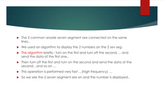  The 2 common anode seven segment are connected on the same
lines..
 We used an algorithm to display the 2 numbers on the 2 sev seg.
 The algorithm briefly : turn on the first and turn off the second…. and
send the data of the first one..
 Then turn off the first and turn on the second and send the data of the
second…and so on …
 This operation is performed very fast …(high frequency) …
 So we see the 2 seven segment are on and the number is displayed..
 