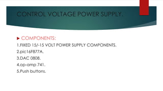 CONTROL VOLTAGE POWER SUPPLY.
 COMPONENTS:
1.FIXED 15/-15 VOLT POWER SUPPLY COMPONENTS.
2.pic16F877A.
3.DAC 0808.
4.op-amp 741.
5.Push buttons.
 