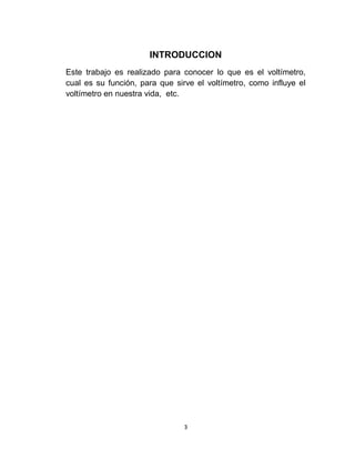 INTRODUCCION
Este trabajo es realizado para conocer lo que es el voltímetro,
cual es su función, para que sirve el voltímetro, como influye el
voltímetro en nuestra vida, etc.




                                3
 