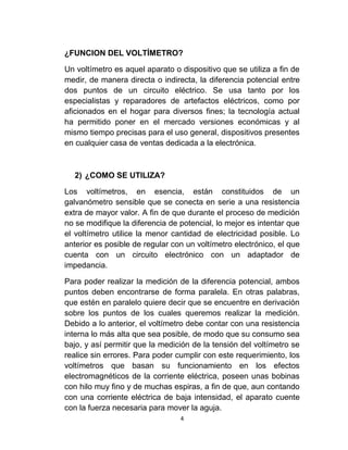 ¿FUNCION DEL VOLTÍMETRO?

Un voltímetro es aquel aparato o dispositivo que se utiliza a fin de
medir, de manera directa o indirecta, la diferencia potencial entre
dos puntos de un circuito eléctrico. Se usa tanto por los
especialistas y reparadores de artefactos eléctricos, como por
aficionados en el hogar para diversos fines; la tecnología actual
ha permitido poner en el mercado versiones económicas y al
mismo tiempo precisas para el uso general, dispositivos presentes
en cualquier casa de ventas dedicada a la electrónica.



  2) ¿COMO SE UTILIZA?

Los voltímetros, en esencia, están constituidos de un
galvanómetro sensible que se conecta en serie a una resistencia
extra de mayor valor. A fin de que durante el proceso de medición
no se modifique la diferencia de potencial, lo mejor es intentar que
el voltímetro utilice la menor cantidad de electricidad posible. Lo
anterior es posible de regular con un voltímetro electrónico, el que
cuenta con un circuito electrónico con un adaptador de
impedancia.

Para poder realizar la medición de la diferencia potencial, ambos
puntos deben encontrarse de forma paralela. En otras palabras,
que estén en paralelo quiere decir que se encuentre en derivación
sobre los puntos de los cuales queremos realizar la medición.
Debido a lo anterior, el voltímetro debe contar con una resistencia
interna lo más alta que sea posible, de modo que su consumo sea
bajo, y así permitir que la medición de la tensión del voltímetro se
realice sin errores. Para poder cumplir con este requerimiento, los
voltímetros que basan su funcionamiento en los efectos
electromagnéticos de la corriente eléctrica, poseen unas bobinas
con hilo muy fino y de muchas espiras, a fin de que, aun contando
con una corriente eléctrica de baja intensidad, el aparato cuente
con la fuerza necesaria para mover la aguja.
                                 4
 