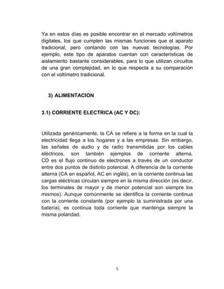 Ya en estos días es posible encontrar en el mercado voltímetros
digitales, los que cumplen las mismas funciones que el aparato
tradicional, pero contando con las nuevas tecnologías. Por
ejemplo, este tipo de aparatos cuentan con características de
aislamiento bastante considerables, para lo que utilizan circuitos
de una gran complejidad, en lo que respecta a su comparación
con el voltímetro tradicional.



  3) ALIMENTACION


3.1) CORRIENTE ELECTRICA (AC Y DC):



Utilizada genéricamente, la CA se refiere a la forma en la cual la
electricidad llega a los hogares y a las empresas. Sin embargo,
las señales de audio y de radio transmitidas por los cables
eléctricos, son también ejemplos de corriente alterna.
CD es el flujo continuo de electrones a través de un conductor
entre dos puntos de distinto potencial. A diferencia de la corriente
alterna (CA en español, AC en inglés), en la corriente continua las
cargas eléctricas circulan siempre en la misma dirección (es decir,
los terminales de mayor y de menor potencial son siempre los
mismos). Aunque comúnmente se identifica la corriente continua
con la corriente constante (por ejemplo la suministrada por una
batería), es continua toda corriente que mantenga siempre la
misma polaridad.




                                 5
 