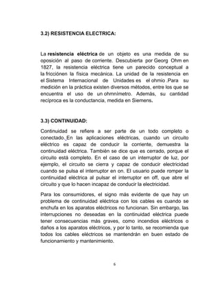3.2) RESISTENCIA ELECTRICA:



La resistencia eléctrica de un objeto es una medida de su
oposición al paso de corriente. Descubierta por Georg Ohm en
1827, la resistencia eléctrica tiene un parecido conceptual a
la fricciónen la física mecánica. La unidad de la resistencia en
el Sistema Internacional de Unidades es el ohmio .Para su
medición en la práctica existen diversos métodos, entre los que se
encuentra el uso de un ohmnímetro. Además, su cantidad
recíproca es la conductancia, medida en Siemens.



3.3) CONTINUIDAD:

Continuidad se refiere a ser parte de un todo completo o
conectado. En las aplicaciones eléctricas, cuando un circuito
eléctrico es capaz de conducir la corriente, demuestra la
continuidad eléctrica. También se dice que es cerrado, porque el
circuito está completo. En el caso de un interruptor de luz, por
ejemplo, el circuito se cierra y capaz de conducir electricidad
cuando se pulsa el interruptor en on. El usuario puede romper la
continuidad eléctrica al pulsar el interruptor en off, que abre el
circuito y que lo hacen incapaz de conducir la electricidad.

Para los consumidores, el signo más evidente de que hay un
problema de continuidad eléctrica con los cables es cuando se
enchufa en los aparatos eléctricos no funcionan. Sin embargo, las
interrupciones no deseadas en la continuidad eléctrica puede
tener consecuencias más graves, como incendios eléctricos o
daños a los aparatos eléctricos, y por lo tanto, se recomienda que
todos los cables eléctricos se mantendrán en buen estado de
funcionamiento y mantenimiento.



                                6
 