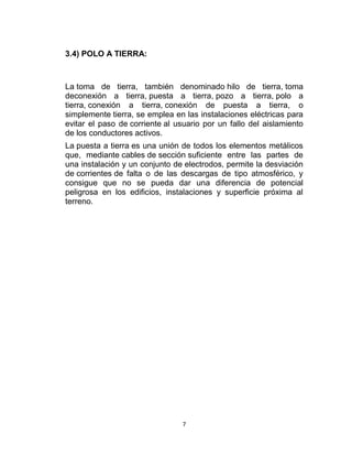 3.4) POLO A TIERRA:



La toma de tierra, también denominado hilo de tierra, toma
deconexión a tierra, puesta a tierra, pozo a tierra, polo a
tierra, conexión a tierra, conexión de puesta a tierra, o
simplemente tierra, se emplea en las instalaciones eléctricas para
evitar el paso de corriente al usuario por un fallo del aislamiento
de los conductores activos.
La puesta a tierra es una unión de todos los elementos metálicos
que, mediante cables de sección suficiente entre las partes de
una instalación y un conjunto de electrodos, permite la desviación
de corrientes de falta o de las descargas de tipo atmosférico, y
consigue que no se pueda dar una diferencia de potencial
peligrosa en los edificios, instalaciones y superficie próxima al
terreno.




                                 7
 