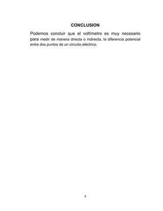 CONCLUSION
Podemos concluir que el voltímetro es muy necesario
para medir de manera directa o indirecta, la diferencia potencial
entre dos puntos de un circuito eléctrico.




                                  8
 