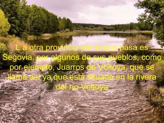 L a otra provincia por la que pasa es
Segovia, por algunos de sus pueblos, como
  por ejemplo, Juarros de Voltoya, que se
 llama así ya que está situado en la rivera
                del río Voltoya
 