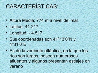 CARACTERÍSTICAS:

• Altura Media: 774 m a nivel del mar
• Latitud: 41.217
• Longitud: - 4.517
• Sus coordenadas son 41º13’0”N y
  4º31’0”E
• Es de la vertiente atlántica, en la que los
  ríos son largos, poseen numerosos
  afluentes y algunos presentan estiajes en
  verano
 
