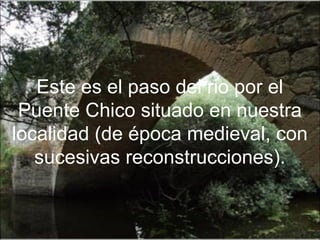 Este es el paso del rio por el
 Puente Chico situado en nuestra
localidad (de época medieval, con
   sucesivas reconstrucciones).
 