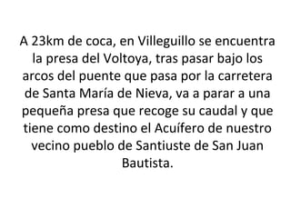A 23km de coca, en Villeguillo se encuentra
  la presa del Voltoya, tras pasar bajo los
arcos del puente que pasa por la carretera
 de Santa María de Nieva, va a parar a una
pequeña presa que recoge su caudal y que
tiene como destino el Acuífero de nuestro
  vecino pueblo de Santiuste de San Juan
                  Bautista.
 